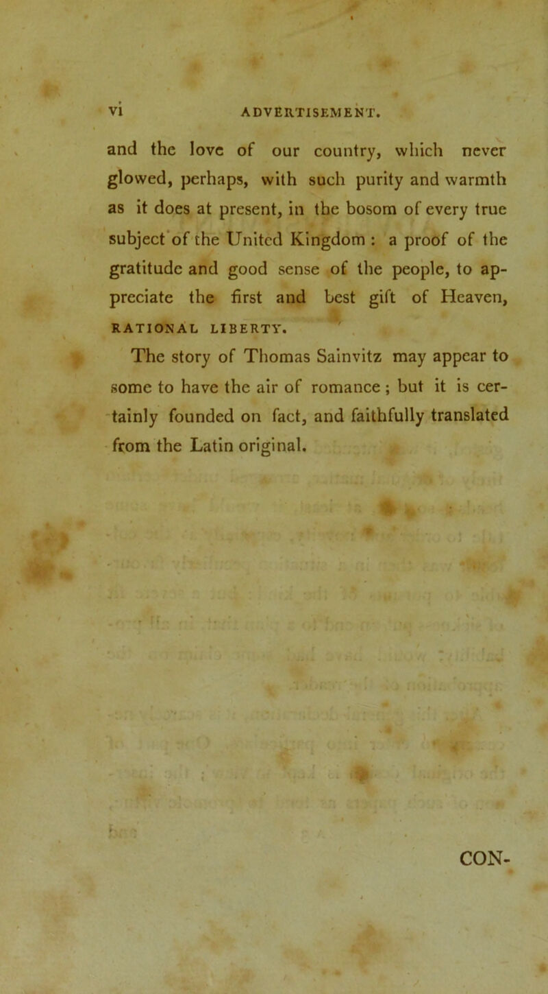 and the love of our country, which never glowed, perhaps, with such purity and warmth as it does at present, in the bosom of every true subject'of the United Kingdom : a proof of the gratitude and good sense of the people, to ap- preciate the first and best gift of Heaven, RATIONAL LIBERTY. The story of Thomas Sainvitz may appear to some to have the air of romance; but it is cer- tainly founded on fact, and faithfully translated from the Latin original. CON-
