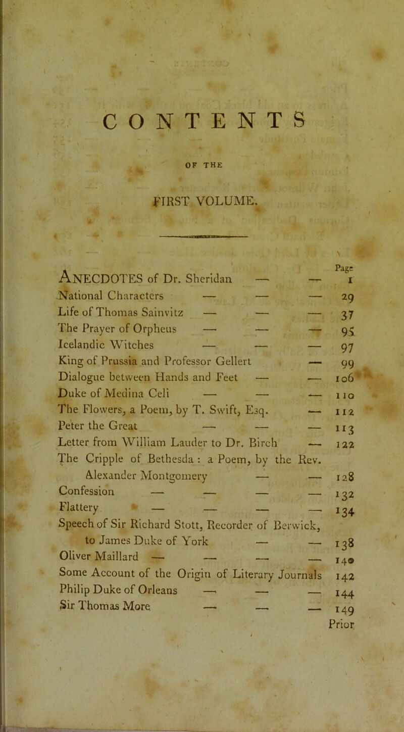 i'IRST VOLUME. Anecdotes of Dr. Sheridan — — National Characters — — — 29 Life of Thomas Sainvitz — — — 37 The Prayer of Orpheus — — — 95 Icelandic Witches — — — 97 King of Prussia and Professor Gellert — 99 Dialogue between Hands and Feet — — 106* Duke of Medina Cell — — .— iio The Flowers, a Poem, by T. Swift, Esq. — 112 Peter the Great — — — 113 Letter from William Lauder to Dr, Birch —. 122 The Cripple of Bethesda : a Poem, by the Rev. Alexander Montgomery — — 128 Confession — — — — 132 Flattery ‘ — — — — 134 Speech of Sir Richard Stott, Recorder of Berwick, to James Duke of York — — 138 Oliver Maillard — — — 140 Some Account of the Origin of Literary Journals 142 Philip Duke of Orleans —■ — — 144 Sir Thomas More —• — 149 Prior