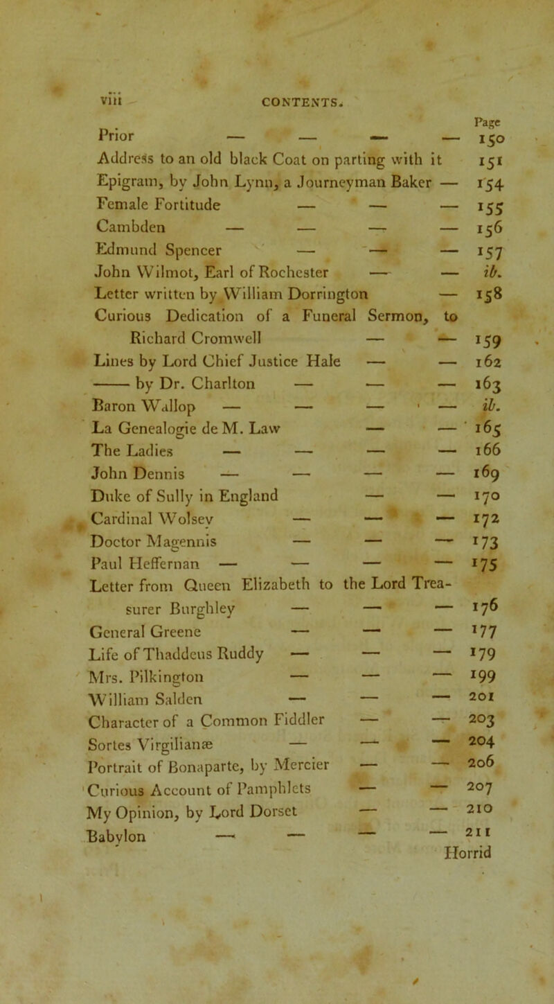 Prior — — — — Addre.^s to an old black Coat on parting with it Epigram, by John Lynn, a Journeyman Baker — Page 15° 15* *54 Female Fortitude — — — *55 Cambden — — — — 156 Edmund Spencer — ' — — *57 John VVilmot, Earl of Rochester — — 'lb. Letter written by William Dorrington — *S8 Curious Dedication of a Funeral Sermon, to Richard Cromwell — — *59 Lines by Lord Chief Justice Hale — — 162 by Dr. Charlton — — — 163 Baron Wallop — — — — ib. La Genealogie de M. Law — — ■ *65 The Ladies — — — — 166 John Dennis — — — — 169 Duke of Sully in England — — 170 Cardinal Wolsey — — — 172 Doctor Magennis — — — *73 Paul HefFernan — — — — *75 Letter from Queen Elizabeth to the Lord Trea- surer Burghley — — — 176 General Greene — — — *77 Life of Thaddeus Ruddy — — — *79 Mrs. Pilkington — — — *99 William Saldcn — — — 201 Character of a Common Fiddler — — 203 Sortes Virgilian® — — ■— 204 Portrait of Bonaparte, by Mercier — — 206 Curious Account of Pamphlets — — 207 My Opinion, by Lord Dorset — — 210 Babylon — — — — 211 \ Horrid