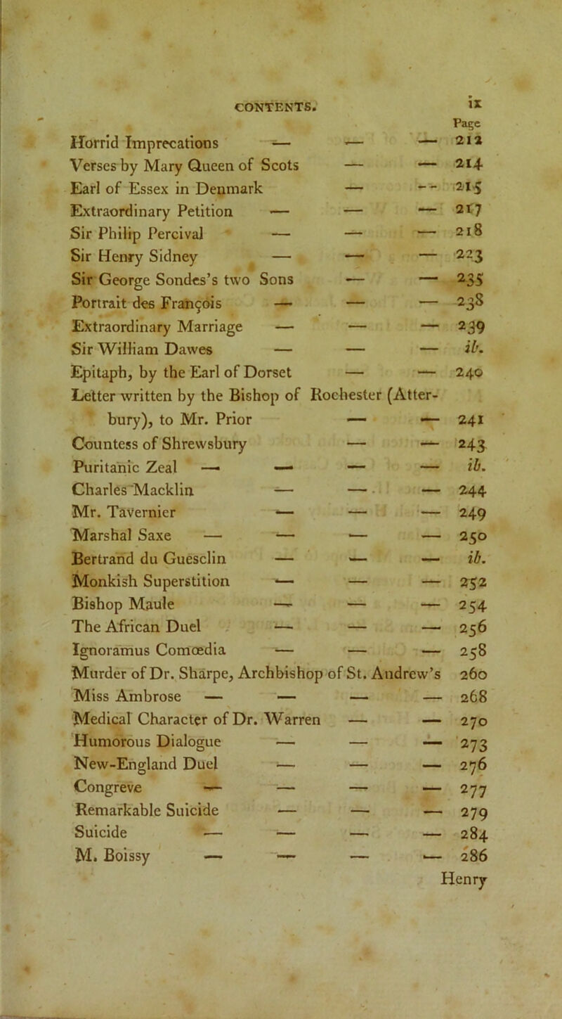 Page Horrid Imprecations — — — 212 Verses by Mary Queen of Scots — — 214. Earl of Essex in Denmark — -- Extraordinary Petition >— — — 2t7 Sir Philip Percival — — — 218 Sir Henry Sidney — — — 223 Sir George Sondcs’s two Sons •— — 235 Portrait dee Frah9ois — — — 238 Extraordinary Marriage — — — 239 Sir William Dawes — — — ib. Epitaph, by the Earl of Dorset — Letter written by the Bishop of Rochester (Atl ter- 240 bury), to Mr. Prior — — 241 Countess of Shrewsbury — — 243 Puritanic Zeal — — — — ib. Charles'Macklin ^— —.. — 244 Mr. Tavernier *— — — 249 Marshal Saxe — — — — 250 Bertrand du Guesclin — — — ib. Monkish Superstition *— — — 232 Bishop Maule —^ — — 254 The African Duel — — — 256 Ignoramus Comoedia ^— — — 258 Murder of Dr. Sharpe, Archbishop of St. Andrew’s 260 Miss Ambrose — — — — 268 Medical Character of Dr. Warren — — 270 Humorous Dialogue — — 1 ■273 New-England Duel ;— — — 276 Congreve — — — 277 Remarkable Suicide — — — 279 Suicide •— ■— — — 284 M. Boissy — — — — 286 Henry