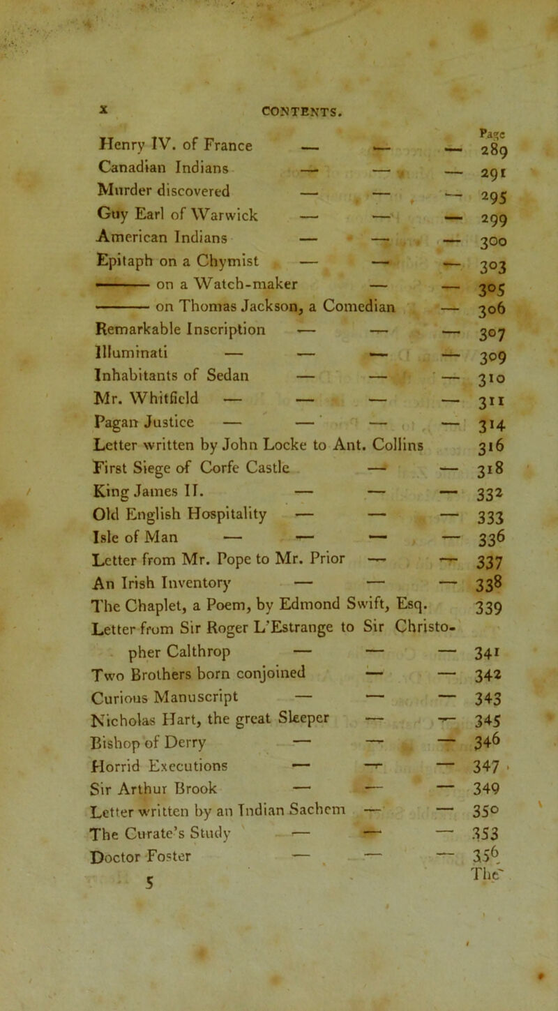 Henry IV. of France Pa»c 289 Canadian Indians — — ^ 201 Murder discovered — — ♦ 295 Guy Earl of Warwick — — — 299 American Indians — —- , 300 Epitaph on a Chymist — — -— 303 • on a Watch-maker — _ 305 on Thomas Jackson, a Comedian — 306 Remarkable Inscription >— — 307 Illuminati — — — ! 309 Inhabitants of Sedan — — ' 310 Mr. Whitfield _ _ _ — 3” Pagan Justice — — — , : 3H Letter written by John Locke to Ant. Collins 316 First Siege of Corfe Castle — — 318 King James II. — — — 332 Old English Hospitality — — — 333 Isle of Man — — — , — 336 Letter from Mr. Pope to Mr. Prior — i. 337 An Irish Inventory — — — 338 The Chaplet, a Poem, by Edmond Swift, Esq. 339 Letter from Sir Roger L'Estrange to Sir Christo- pher Calthrop — — — 341 Two Brothers born conjoined — — 342 Curious Manuscript — — — 343 Nicholas Hart, the great Sleeper — 345 Bishop of Derry — —^ — 346 Horrid Executions — —^ — 347 . Sir Arthur Brook — — — 349 Letter written by an Indian Sachem — — 350 The Curate’s Study - ■— — — 3S3 Doctor Foster — ^ — — 356 ' 5 The'
