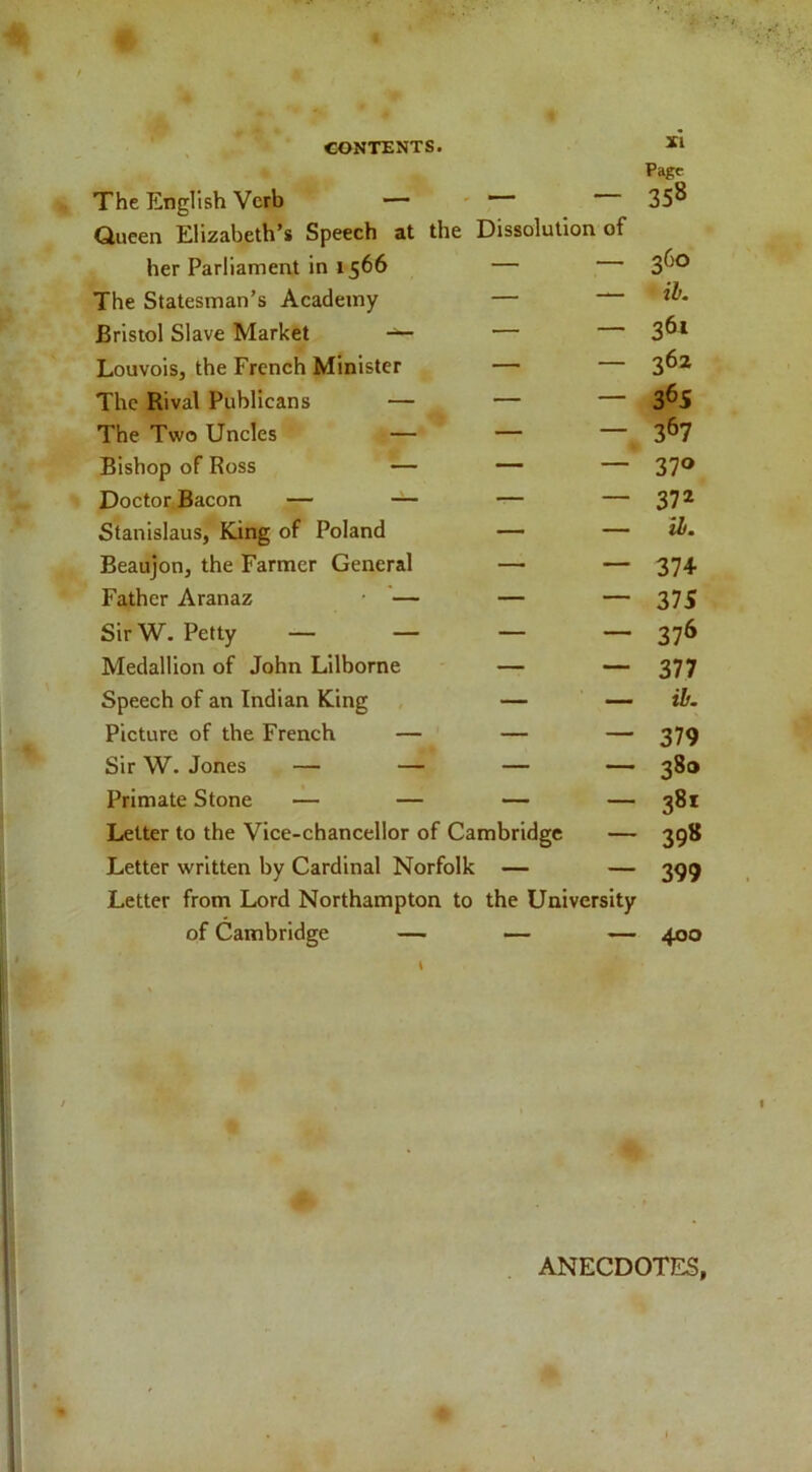 The English Verb — — — Page 358 Queen Elizabeth’s Speech at the her Parliament in 1566 Dissolution of 360 The Statesman’s Academy — — ib. Bristol Slave Market — — 361 LouvoiSj the French Minister — — 362 The Rival Publicans — — — 3^S The Two Uncles — — — 367 Bishop of Ross — — — 370 DoctorfBacon — — — — 372 Stanislaus, King of Poland — — lb. Beaujon, the Farmer General — — 374 Father Aranaz • — — — 375 SirW. Petty — — — — 376 Medallion of John Lllborne — — 377 Speech of an Indian King — — ib. Picture of the French — — — 379 Sir W. Jones — — — — 380 Primate Stone — — — — 381 Letter to the Vice-chancellor of Cambridge — 398 Letter written by Cardinal Norfolk — — 399 Letter from Lord Northampton to the University of Cambridge — — — 400 t r ANECDOTES