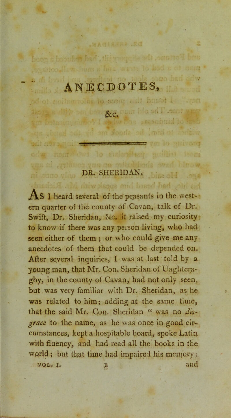 ANECBOTES^ &amp;c. PR. SHERIDAN. As 1 heard several of the peasants in the west- ern quarter of the county of Cavan, talk of Dr. Swift, Dr. Sheridan, &amp;c. it raised my curiosity* to know if there was any person living, who had seen either of them ; or who could give me any anecdotes of them that could be depended on. After several inquiries, I was at last told by a young man, that Mr. Con. Sheridan of Uaghtera- ghy, in the county of Cavan, had not only seen, but was very familiar with Dr. Sheridan, as he was related to him; adding at the same time, that the said Mr. Con- Sheridan “ was no gracs to the name, as he was once in good cir- cumstances, kept a hospitable board, spoke Latin with fluency, and had read all the books in the wprld; but that time had impaired his meinory; VQL. I. 3 and