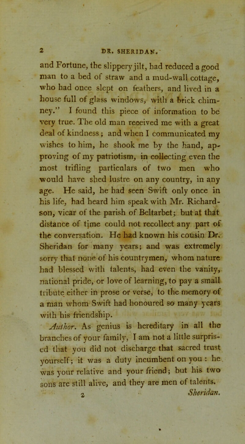 and Fortune, the slippery jilt, had reduced a good man to a bed of straw and a mud-wall cottage, who had ouce slept on feathers, and lived in a house full of glass windows, with a brick chim- ney.” I found this piece of information to be very true. The old man received me with a great deal of kindness; and when I communicated my wishes to him, he shook me by the hand, ap- proving of my patriotism, in collecting even the most trifling particulars of two men who would have shed lustre on any country, in any age. He said, he had seen Swift only once in his life, had heard him speak with Mr. Richard- son, vicar of the parish of Beltarbet; but at that distance of tjme could not recollect any part of the conversation. He had known his cousin Dr. Sheridan for many years; and was extremely sorry that none’of his countrymen, whom nature had blessed with talents, had even the vanity, national pride, or love of learning, to pay a small tribute, either in prose or verse, to the memory of a man whom Swift had honoured so many years with his friendship. ' Author. As genius is hereditary in all the branches of your faraih’^, I am not a little surpris- ed that you did not discharge that sacred trust yourself; it was a duty incumbent on you : he. was your relative and your friend; but his two sons are still alive, and they are men of talents. 2. ■ • Sheridan.