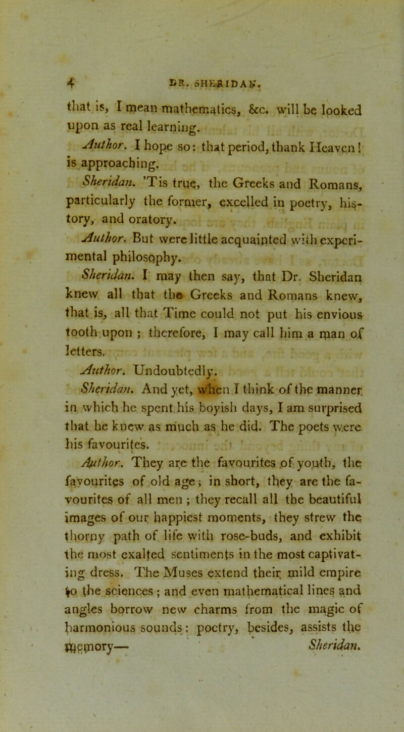that Is, I mean mathematic^, &amp;c. will be looked upon as real learning. Author. I hope so: that period, thank Heaven! is approaching. ' Sheridan. ’Tis trqq, the Greeks and Romans, particularly the former, excelled,in poetry, his- tory, and oratory. ^ Author. But were little acquainted \vith experi- mental philosophy. Sheridan. I may then say, that Dr. Sheridan knew all that th» Greeks and Romans knew, that is, all that Time could not put his envious tooth upon ; therefore, I may call him a man of letters. . \ Author. Undoubtedly. Sheridan. And yet, when I think of the manner, in which he spent his boyish days, I am surprised that he knew as much as he did. The poets were his favourites. . ‘ ' Author. They are the favourites of youth, the favourites of old age; in short, they are the fa- vourites of all men ; they recall all the beautiful images of our happiest moments, they strew the thorny path of life with rose-buds, and exhibit the most exalted sentiments in the most captivat- ing dress. The Muses extend their mild empire ^ the sciences; and even mathernatical lines ^nd angles borrow new charms from the magic of harmonious sounds: poetry, besides, assists the m^tnory— Sheridan.