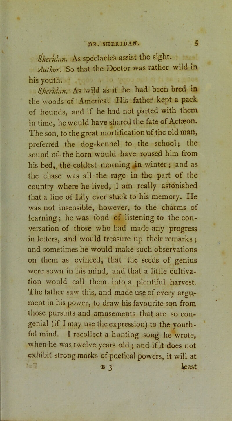 Sheridan. As spectacles assist the sight. Author. So that the Doctor was rather wild in hi's youth. , . Sheridan. As wild as if he had been bred in the woods of Americai His father kept a pack of hounds, and if he had not parted with them in time, he would have shared the fate of Actaeon. The son, to the great mortification of the old mart, preferred the dog-kennel to the school; the sound Of the horn would have roused him from his bed,,'the coldest morning in winter; and as the chase was all the rage in the part of the country where he lived, I am really astonished that a line of Lily ever stuck to his memory. He was not insensible, however, to the charms of learning; he was fond of listening to the con- versation of those who had made any progress in letters, and would treasure up their remarks ; and sometimes he would make such observations on them as evinced, that the seeds of genius were sown in his mind, and that a little cultiva- tion would call them into a plentiful harvest. The father saw this, and made use of every argu.- ment in his power, to draw his favourite son from those pursuits and amusements that arc so con- genial (if I may use the expression) to the youth- ful mind. I recollect a hunting song he wrote, when he was twelve years old ; and if it does not exhibit strong marks of poetical powers, it will at ‘ I B 3 least