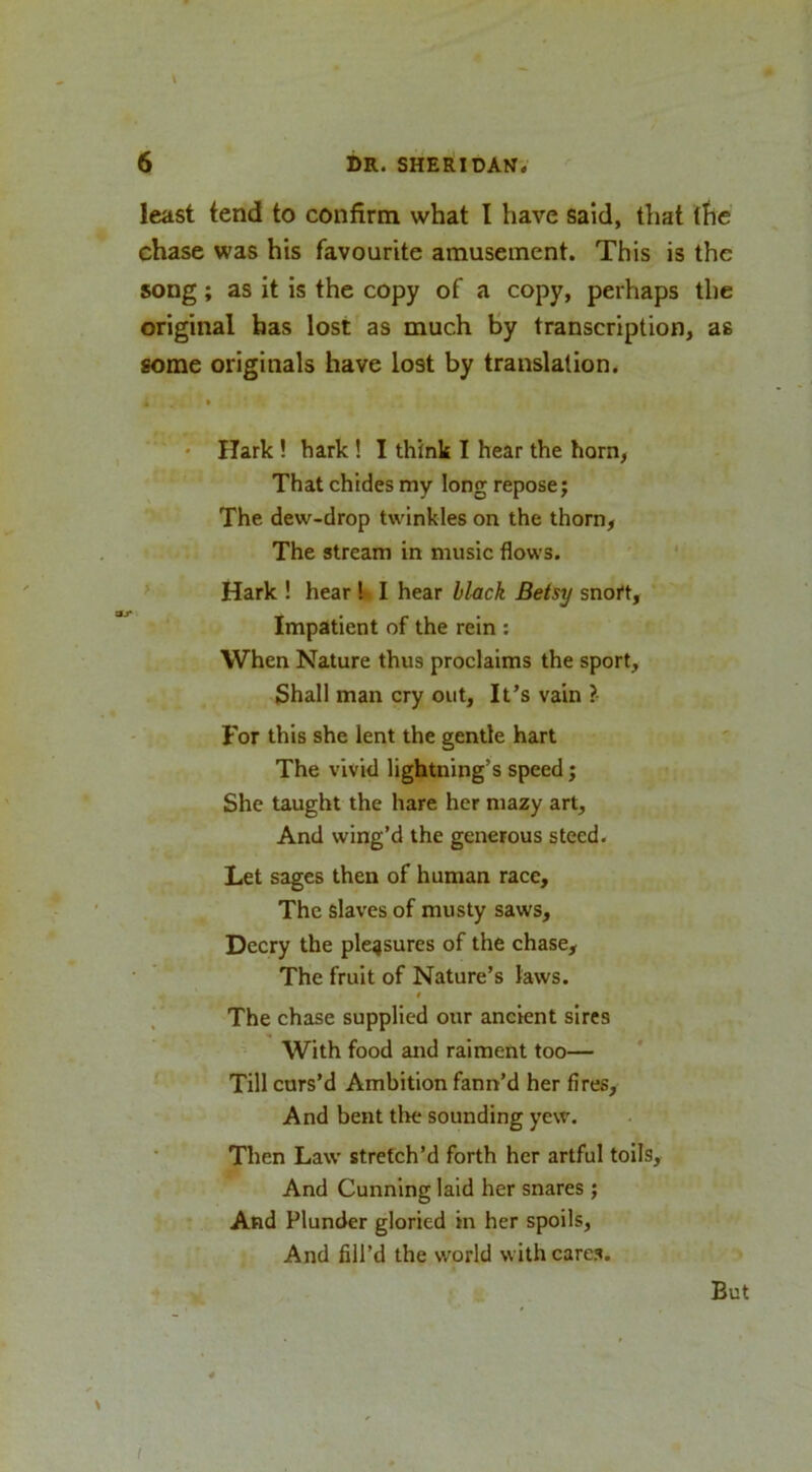 \ least tend to confirm what I have said, that the chase was his favourite amusement. This is the song; as it is the copy of a copy, perhaps the original has lost as much By transcription, as some originals have lost by translation. « • • Hark! hark ! I think I hear the horn, That chides my long repose j The dew-drop twinkles on the thorn, The stream in music flows. ‘ > Hark ! hear I- I hear black Betsy snort, Impatient of the rein ; When Nature thus proclaims the sport, {Shall man cry out. It’s vain ?- For this she lent the gentle hart The vivid lightning’s speed; She taught the hare her mazy art. And wing’d the generous steed. Let sages then of human race. The slaves of musty saws. Decry the pleasures of the chase. The fruit of Nature’s laws. » The chase supplied our ancient sires With food and raiment too— Till curs’d Ambition fann’d her fires. And bent the sounding yew. Then Law stretch’d forth her artful toils. And Cunning laid her snares ; And Plunder gloried in her spoils, And fill’d the world with cares. - But !
