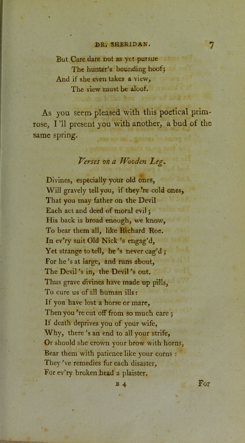 But Care dare not as yet pursue The hunter's bounding hoof; And if she even takes a viewr. The view must be aloof. As you seem- pleased with this poetical prim- rose, I ’ll present you with another, a bud of the same spring. t^erses on a Wooden Leg, Divines, especially your old ones. Will gravely tell you, if they ’re cold ones. That you may father on the Devil Each act and deed of moral evil; His back is broad enough, we know. To bear them all, like Richard Roe. In ev'ry suit Old Nick's engag’d. Yet strange to tell, he’s never cag’d ; For he’s at large, and runs about. The Devil’s in, the Devil’s out. Thus grave divines have made up pills. To cure us of all human ills: If you have lost a horse or mare. Then you ’re cut off from so much care ; If death deprives you of your wife. Why, there's an end to all your strife. Or should she crown your brow with horns, Bear them with patience like your corns : They’ve remedies for each disaster. For ev’ry broken bead a plaister. B 4 For