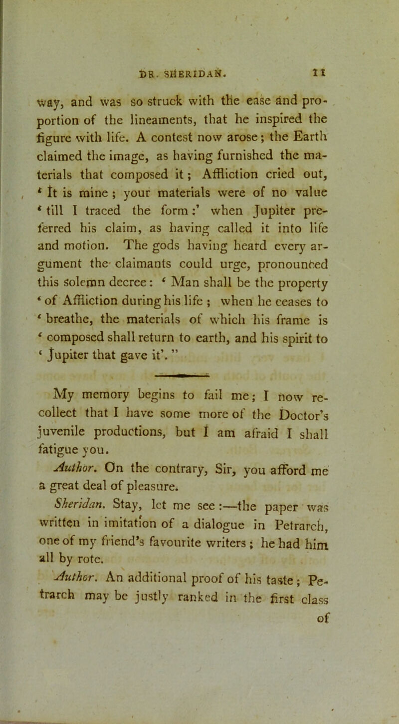 way, and was so struck with the ease and pro- portion of the lineaments, that he inspired the figure with life. A contest now arose; the Earth claimed the image, as having furnished the ma- terials that composed it; Affliction cried out, * ft is mine ; your materials were of no value * till I traced the formwhen Jupiter pre- ferred his claim, as having called it into life and motion. The gods having heard every ar- gument the' claimants could urge, pronounced this solemn decree: ‘ Man shall be the property * of Affliction during his life ; when he ceases to * breathe, the materials of which his frame is * composed shall return to earth, and his spirit to ‘ Jupiter that gave it’. ” My memory begins to fail me; I now re- collect that I have some more of the Doctor’s juvenile productions, but I am afraid I shall fatigue you. Author. On the contrary. Sir, you afford me a great deal of pleasure. Sheridan. Stay, let me see :—the paper • was written in imitation of a dialogue in Petrarch, one of my friend’s favourite writers; he had him all by rote. Author. An additional proof of his taste ; Pe- trarch may be justly ranked in the first class of