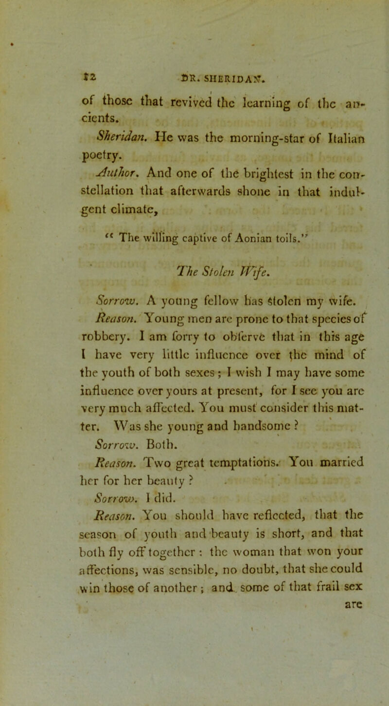 of those that revived the learning of the an- cients. Sheridan, He was the morning-star of Italian poetry. ^Author. And one of the brightest in the con- stellation that afterwards shone in that indul- gent climate. The willing captive of Aonian toils.’' 'The Stolen IT^ife. Sorrow. A young fellow has Stolen my wife. Reason.'Young men arc prone to that species of robbery. I am forry to obfervC that in this age I have very little influence over the mind of the youth of both sexes ; I wish I may have some influence over yours at present, for I see you are very much affected. You must consider this mat- ter. Was she young and handsome ? Sorrow. Both. Reason. Two great temptations.' You married her for her beauty ? Sorrow. 1 did. Reason. You should have reflected, that the season of youtli and'beauty is short, and that both fly off together : the woman that won your atfections, was sensible, no doubt, that she could .win those of another; and. some of that frail sex are