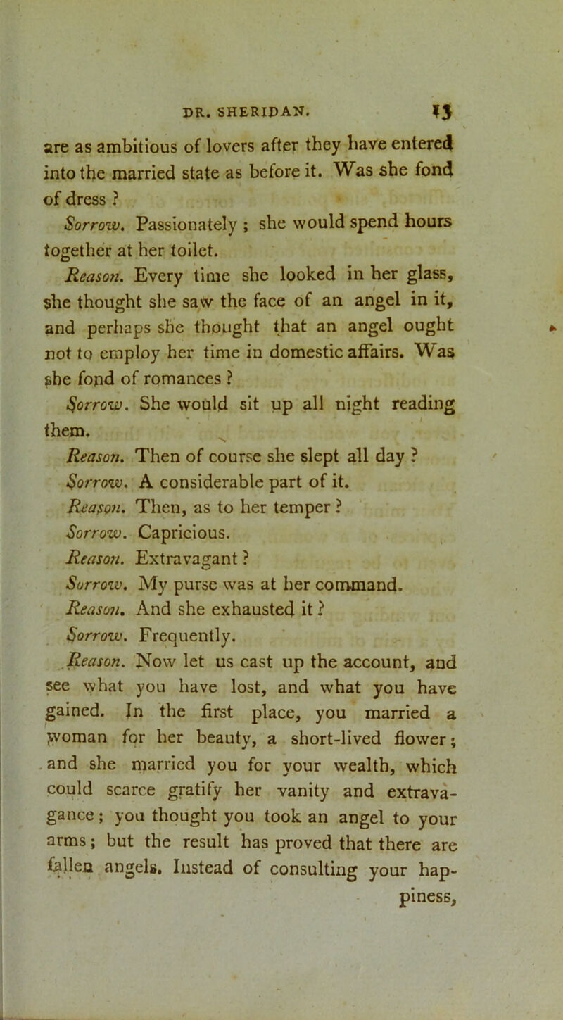 are as ambitious of lovers after they have entered into the married state as before it. Was she fond of dress ? Sorronu. Passionately ; she would spend hours together at her toilet. Reason. Every time she looked in her glass, she thought she saw the face of an angel in it, and perhaps she thought that an angel ought not to employ her time in domestic affairs. Was she fond of romances ? farrow. She would sit up all night reading them. Reason. Then of course she slept all day ? borrow. A considerable part of it. Reason. Then, as to her temper ? Sorrow. Capricious. Reason. Extravagant ? Sorrow. My purse was at her command. Reason. And she exhausted it ? borrow. Frequently. Reason. Now let us cast up the account, and see what you have lost, and what you have gained. In the first place, you married a jvoman for her beauty, a short-lived flower; and she married you for your wealth, which could scarce gratify her vanity and extrava- gance ; you thought you took an angel to your arms; but the result has proved that there are fallen angels. Instead of consulting your hap- piness.