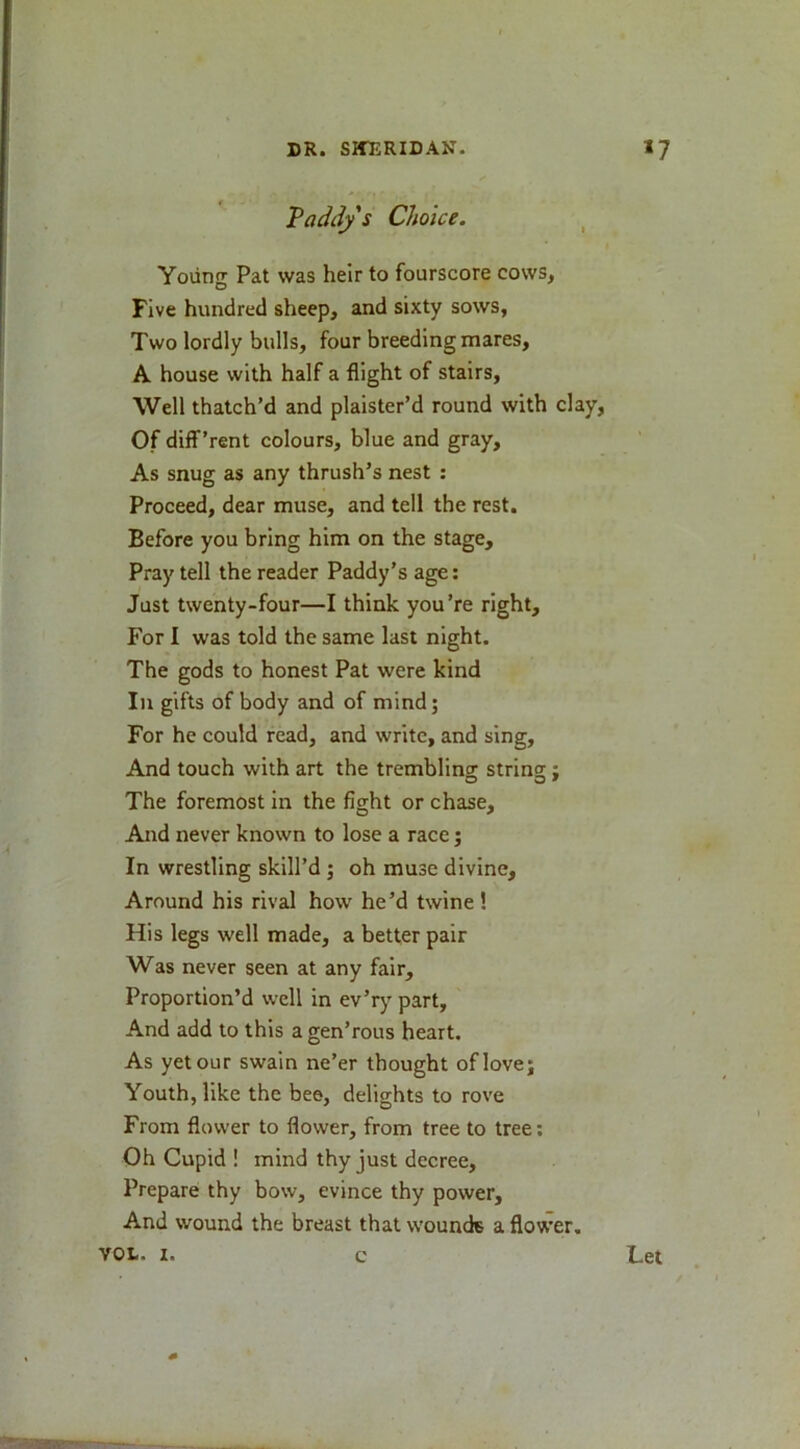 Vaddy s Choice. ^ Yoiing Pat was heir to fourscore cows, Five hundred sheep, and sixty sows, Two lordly bulls, four breeding mares, A house with half a flight of stairs. Well thatch’d and plaister’d round with clay, Of diff’rent colours, blue and gray. As snug as any thrush’s nest ; Proceed, dear muse, and tell the rest. Before you bring him on the stage. Pray tell the reader Paddy’s age: Just twenty-four—I think you’re right. For I was told the same last night. The gods to honest Pat were kind In gifts of body and of mind; For he eould read, and write, and sing. And touch with art the tremblina: string:: The foremost in the fight or chase. And never known to lose a race; In wrestling skill’d ; oh muse divine. Around his rival how he’d twine ! His legs well made, a better pair Was never seen at any fair. Proportion’d well in ev’rj' part. And add to this a gen’rous heart. As yet our swain ne’er thought of love; Youth, like the bee, delights to rove From flower to flower, from tree to tree; Oh Cupid ! mind thy just decree. Prepare thy bow, evince thy power. And wound the breast that wounds a flower. VOL. I. c Let