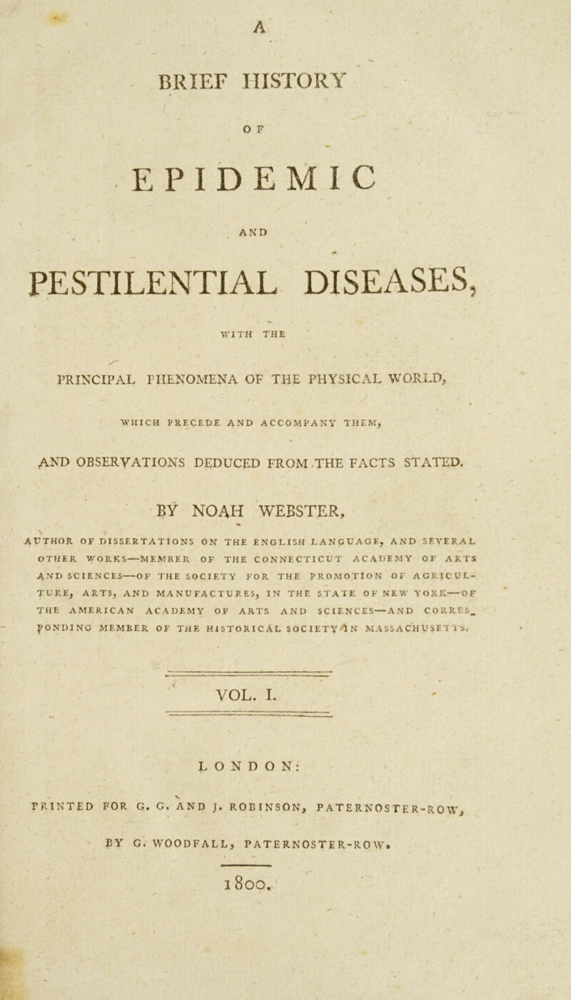 A BRIEF HISTORY EPIDEMIC AND PESTILENTIAL DISEASES, WITH THE PRINCIPAL PHENOMENA OF THE PHYSICAL WORLD, ■WHICH PRECEDE AND ACCOMPANY THEM, AND observations deduced from the facts stated. BY NOAH WEBSTER, AUTHOR OF DISSERTATIONS ON THE ENGLISH LANGUAGE, AND SEVERAL OTHER WORKS—MEMBER OF THE CONNECTICUT ACADEMY OF ARTS AND SCIENCES OF THE SOCIETY FOR THE PROMOTION OF AGRICUL- TURE, ARTS, AND MANUFACTURES, IN THE STATE OK NEW YORK OF THE AMERICAN ACADEMY OF ARTS AND SCIENCES—AND CORRES_ BONDING MEMBER OF THE HISTORICAL SOCIETY'lN MASSACHUSETTS. VOL. I. LONDON: v PRINTED FOR G. G. AND J. ROBINSON, PATERNOSTER-ROW, BY G. WOODFALL, PATERNOSTER-ROW.