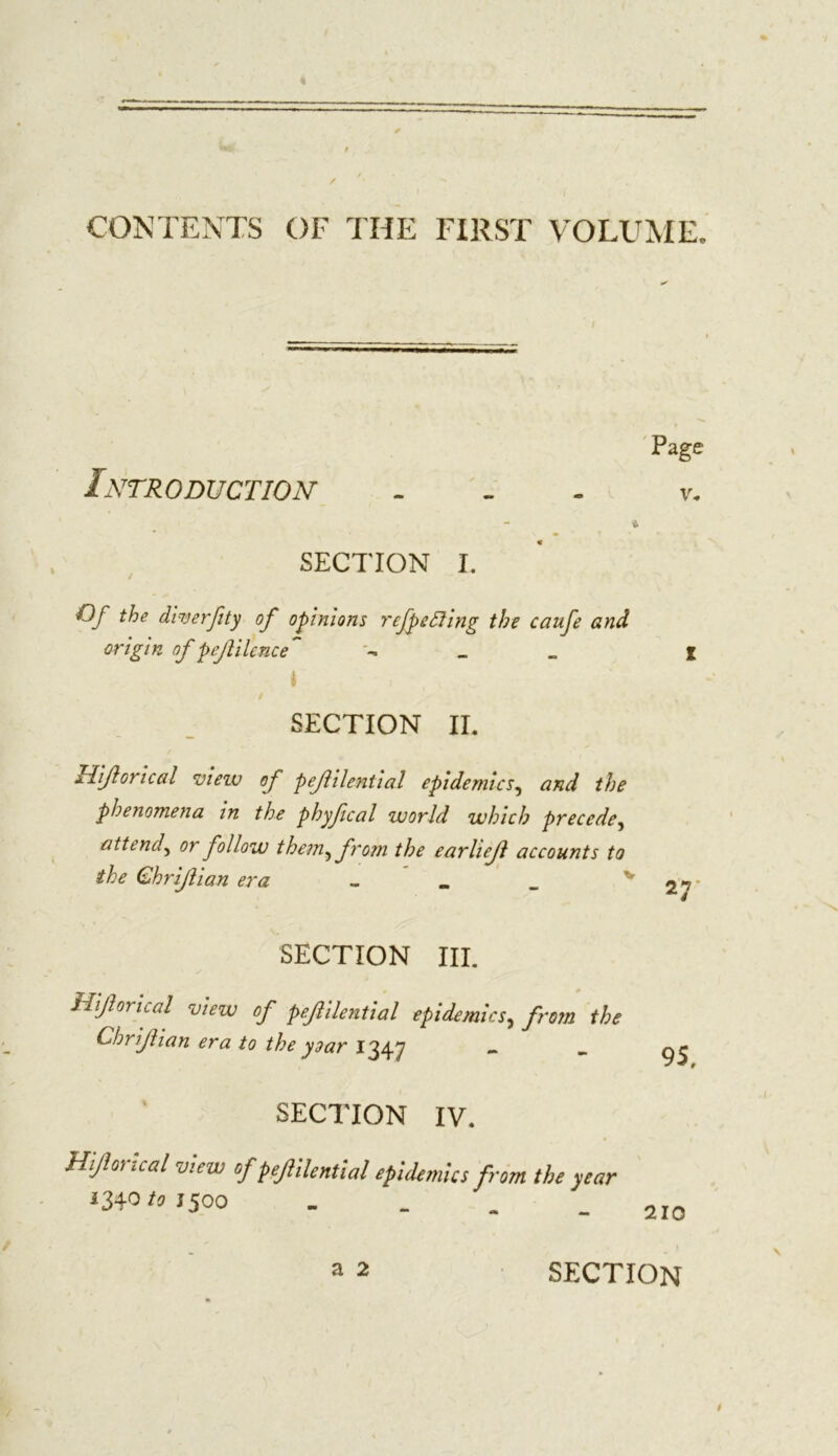 / CONTENTS OF THE FIRST VOLUME, Page Introduction ... v. SECTION I. Of the diuerfity of opinions rcfpeffing the caufe and origin of p eft Hence - _ _ I I ■ SECTION II. liijlorical view of pejhlential epidemics, and the phenomena in the phyfical world which precede, attend, or follow them^ from the earlieft accounts to the Qhrijiian era - _ _ V 27* SECTION HI. Hiforical view of pefilential epidemics, from the Chrijlian era to the year 1347 - - SECTION IV. Hiforical view of pejlilential epidemics from the year 1340/51500 section 9