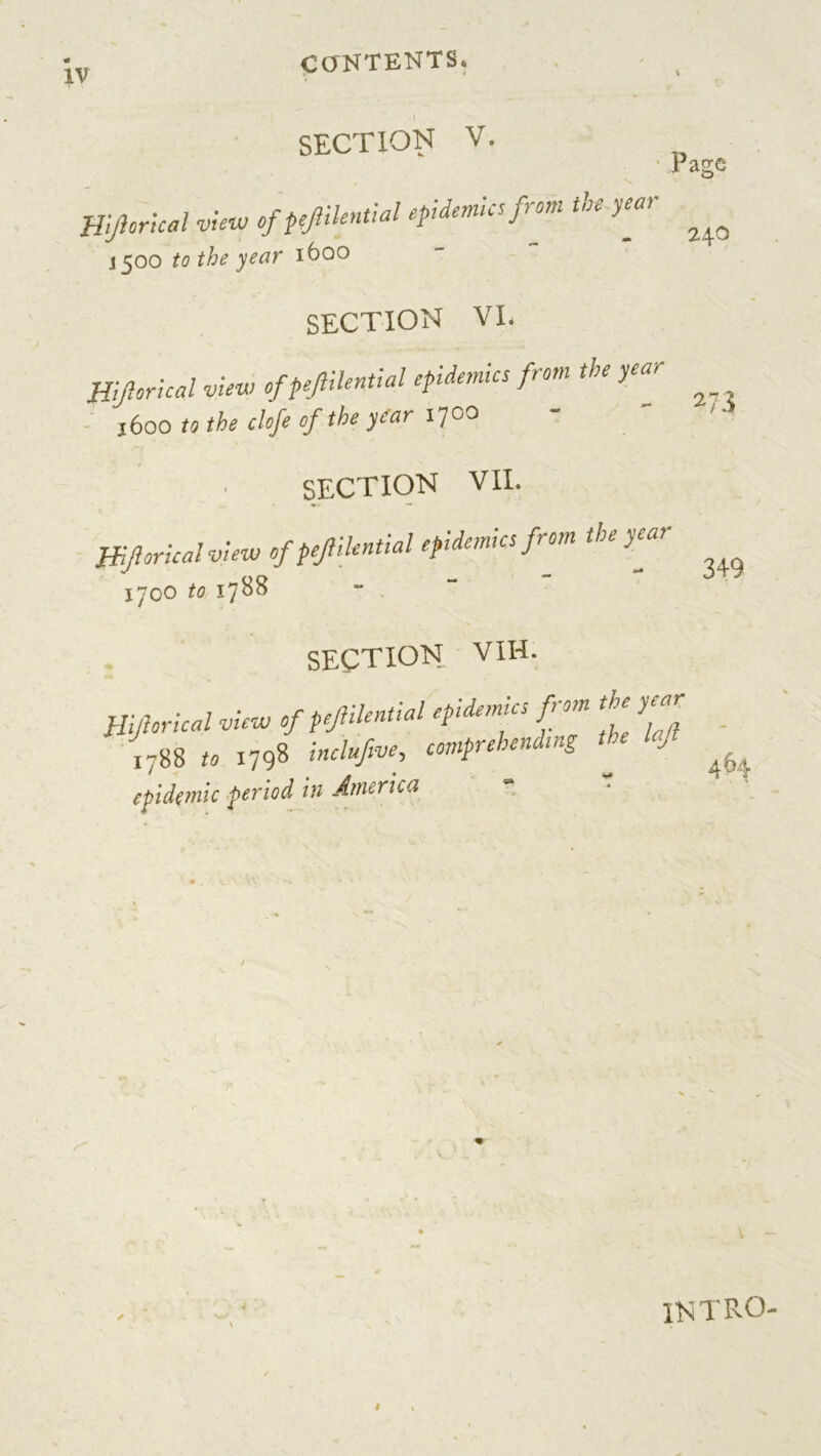 CONTENTS. SECTION V. Page 240 273 Hijlorical view of pejlilential epidemics from the year 1500 to the year 1600 SECTION VI. Hijlorical view of pejiilenfial epidemics from the year 1600 to the clofe of the year iyco SECTION VII. Hijlorical view of pejlilential epidemics from the year ijoo to 1788 SECTION vih. Hijlorical view of pejlilential epidemics from the year 1788 to 1798 inchfio*, comprehending tie If epidemic period in America 349 intro