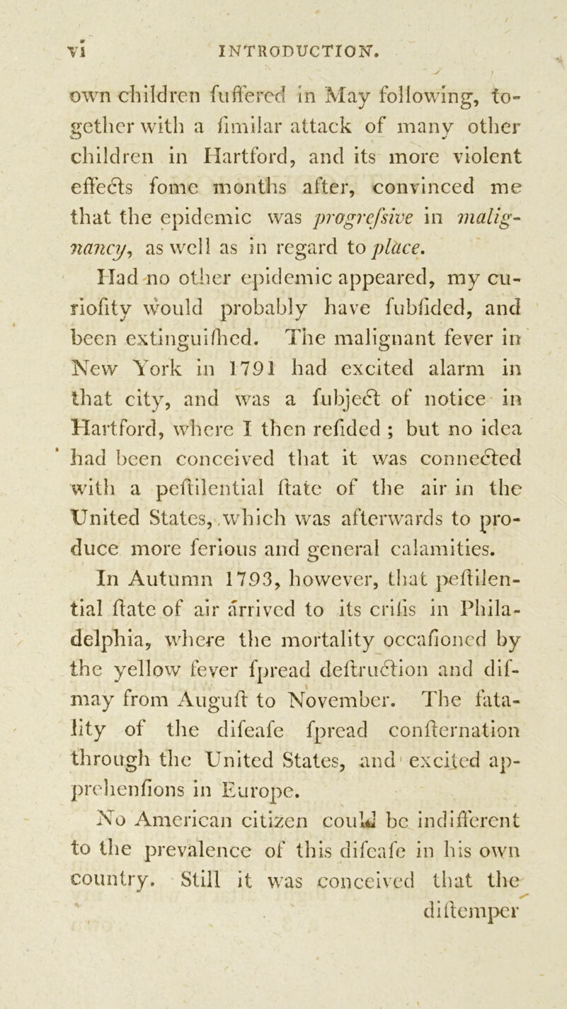 v own children fufifered in May following, to- gether with a fimilar attack of many other children in Hartford, and its more violent effects fome months after, convinced me that the epidemic was progrefsive in malig- nancy, as well as in regard to place. Had no other epidemic appeared, my cu- riofity would probably have fubfided, and been extinguifhed. The malignant fever in New York in 1791 had excited alarm in that city, and was a fubjedt of notice in Hartford, where I then refided ; but no idea had been conceived that it was connected with a peftilential ftate of the air in the United States, .which was afterwards to pro- duce more ferious and general calamities. In Autumn 1793, however, that peftilen- tial ftate of air arrived to its crifis in Phila- delphia, where the mortality occafioned by the yellow fever fpread deftrudtion and dif- may from Auguft to November. The fata- lity of the difeafe fpread confternation through the United States, and excited ap- prehenfions in Europe. No American citizen could be indifferent to the prevalence of this difeafe in his own country. Still it was conceived that the di [temper