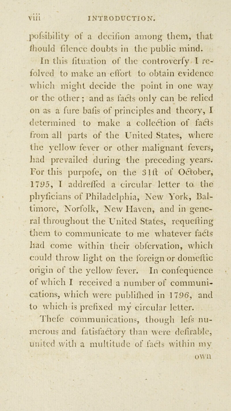 pofsibility of a decifion among them, that ihould filence doubts in the public mind. In this iituation of the controverfy I re- folved to make an effort to obtain evidence which might decide the point in one way or the oilier; and as facts only can be relied on as a fure balls of principles and theory, I determined to make a collection of facts from all parts of the United States, where the yellow fever or other malignant fevers, g * » had prevailed during the preceding years. For this purpofe, on the Slit of October, 1795, I add refled a circular letter to. the phylicians of Philadelphia, New York, Bal- timore, Norfolk, New Haven, and in gene- ral throughout the United States, requeuing them to communicate to me whatever facts had come within their obfervation, which could throw light on the foreign or domcftic origin of the yellow fever. In confequcnce of which I received a number of communi- cations, which were publifhed in 179b, and to which is prefixed my circular letter. Thefe communications, though lefs nu- merous and fatisfaCtory than were definable, united with a multitude of facts within my own