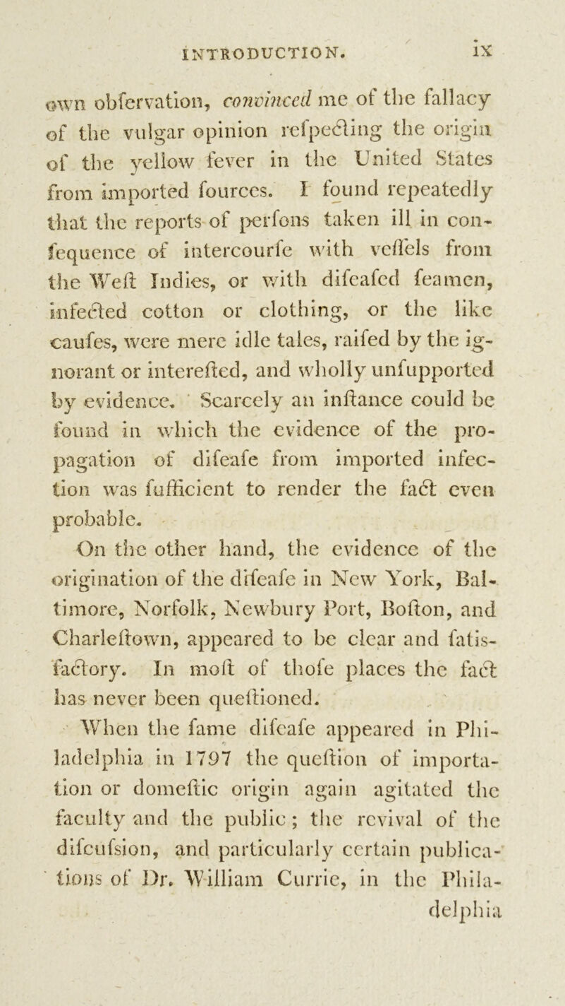 awn obfervation, convinced me ot the fallacy of the vulgar opinion refpedling the origin of the yellow fever in the United States from imported fources. I found repeatedly that the reports of per foils taken ill in con- Sequence of intercourfe with veflels from the Weft Indies, or with difeafed feamcn, infedted cotton or clothing, or the like caufes, were mere idle tales, raifed by the ig- norant or interefted, and wholly unfupported by evidence. Scarcely an inftance could be found in which the evidence of the pro- pagation of difeafe from imported infec- tion was Sufficient to render the fact even probable. On the other hand, the evidence of the origination of the difeafe in New York, Bal- timore, Norfolk, Newbury Port, Bolton, and Charleftown, appeared to be clear and fatis- fadtory. In molt of thole places the fact has never been queftioned. When the fame difeafe appeared in Phi- ladelphia in 1797 the queftion of importa- tion or domeftic origin again agitated the faculty and the public ; the revival of the difeufsion, and particularly certain publica- tions of Dr. William Currie, in the Phila- delphia