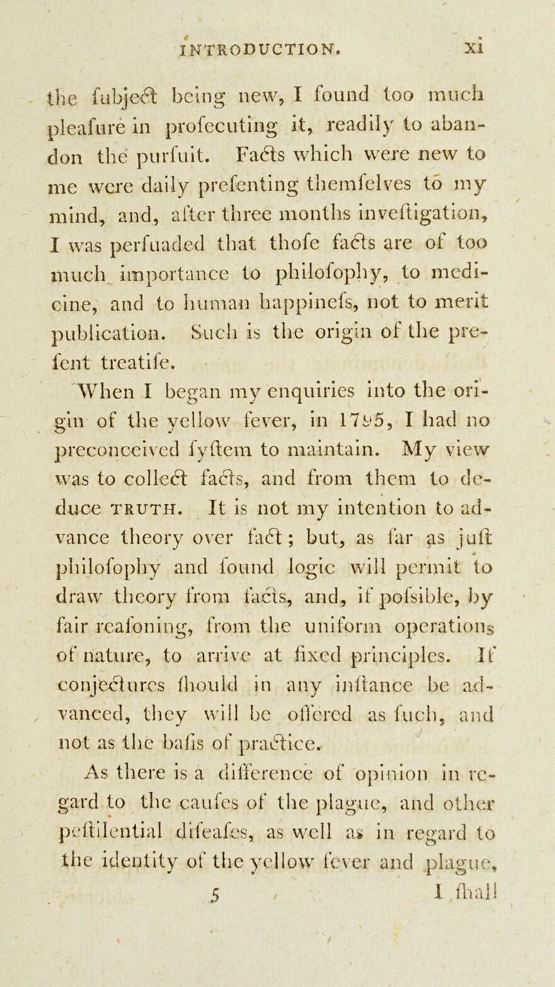 the fubjed being new, I found too much pleafure in profecuting it, readily to aban- don the purfuit. Fads which were new to me were daily prefenting themfelves to my mind, and, after three months inveftigation, I was perfuaded that thofe fads are of too much importance to philofophy, to medi- cine, and to human happinefs, not to merit publication. Such is the origin of the pre- fen t treatife. When I began my enquiries into the ori- gin of the yellow fever, in 17t&lt;5, I had no preconceived fyflem to maintain. My view was to colled fads, and from them to de- duce truth. It is not my intention to ad- vance theory over fad; but, as far as juft »/ philofophy and found logic will permit to draw theory from facts, and, if polsible, by fair realoning, from the uniform operations of nature, to arrive at fixed principles. If conjedures fhoukl in any inftance be ad- vanced, they will be offered as Inch, and not as the bails of pradice. As there is a difference of opinion in re- gard to the caufes of the plague, and other peftilential difeafes, as well as in regard to the identity of the yellow fever and plague, 5 , I fhall