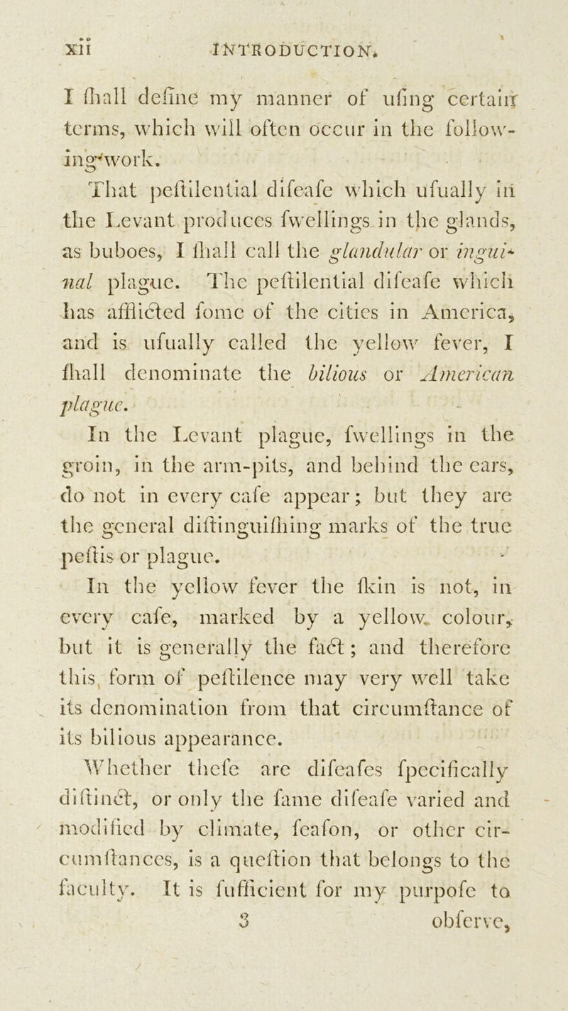 % I {hall define my manner of uflng certain terms, which will often occur in the follow- ing'work. That peftilential difeafe which ufually in the Levant produces fvvellings in the glands, as buboes, I lliall call the glandular or ingui- nal plague. The peftilential difeafe which has afflicted fome of the cities in America, and is ufually called the yellow fever, I fhall denominate the bilious or American plague. In the Levant plague, fvvellings in the groin, in the arm-pits, and behind the ears, do not in every cafe appear; but they are the general diftinguiihing marks of the true peftis or plague. In the yellow fever the {kin is not, in every cafe, marked by a yellow,, colour, but it is generally the fadt; and therefore this, form of peftilence may very well take its denomination from that circumftance of its bilious appearance. Whether thefe arc difeafes fpecifically difitindf, or only the fame difeafe varied and modified by climate, feafon, or other cir- ca m fiances, is a queftion that belongs to the faculty. It is fufficient for my purpofe to 3 obferve.