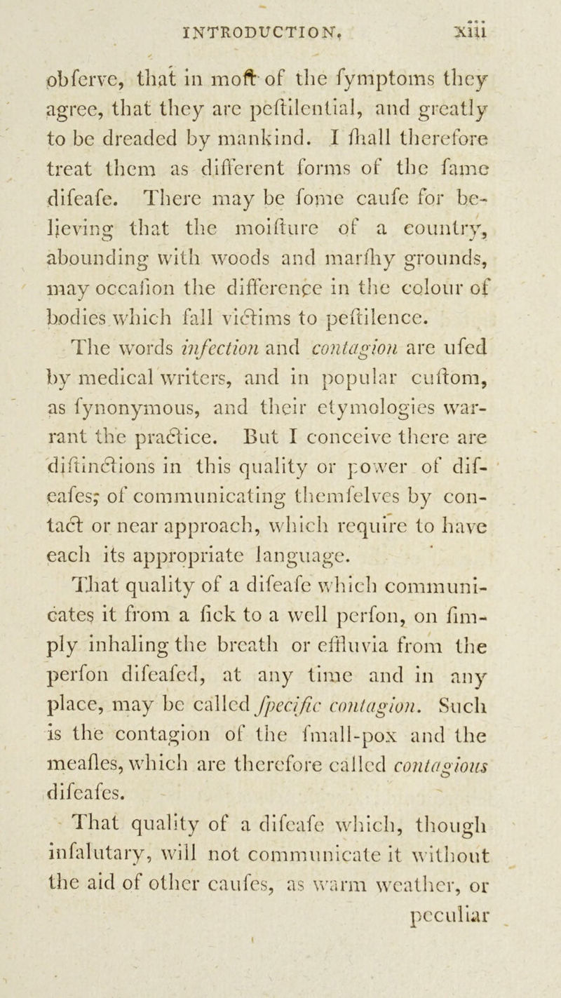 pbferve, that in moft of the fymptoms they agree, that they are peftilential, and greatly to be dreaded by mankind. I tliall therefore treat them as different forms of the fame difeafe. There may be fome caufe for be- lieving that the moifture of a country, abounding with woods and marfhy grounds, may occaiion the difference in the colour of bodies which fall victims to peftilence. The words infection and contagion are ufed by medical writers, and in popular cuftom, as fynonymous, and their etymologies war- rant the practice. But I conceive there are diftinctions in this quality or power of dif- eafes; of communicating themfelves by con- tact or near approach, which require to have each its appropriate language. That quality of a difeafe which communi- cates it from a tick to a well perfon, on Am- ply inhaling the breath or effluvia from the perfon difeafed, at any time and in any place, may be called fpecific contagion. Such is the contagion of the fmall-pox and the meafles, which are therefore called contagious O difeafes. That quality of a difeafe which, though infalutary, will not communicate it without the aid of other caufes, as warm weather, or peculiar i