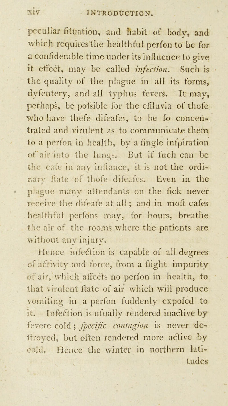 peculiar filuation, and habit of body, and which requires the healthful perfon to be for a confiderable time under its influence to give it effect, may be called infection. Such is the quality of the plague in all its forms, dyfentery, and all typhus fevers. It may, perhaps, be pofsible for the effluvia of thofe who have thefe difeafes, to be fo concen- trated and virulent as to communicate them to a perfon in health, by a Angle infpiration of'air into the lungs. But if fuch can be the cate in any inftancc, it is not the ordi- nary date of thofe difeafes. Even in the plague many attendants on the flek never receive the difeafe at all; and in moft cafes healthful perfdns may, for hours, breathe the air of the rooms where the patients are without any injury. Hence infection is capable of all degrees of activity and force, from a flight impurity of air, which affects no perfon in health, to that virulent Hate of air which will produce vomiting in a perfon fuddenly expofed to it. Infection is ufually rendered inactive by fevere cold ; fpecific contagion is never de- itroyed, but often rendered more atflive by cold. Hence the winter in northern lati- tudes