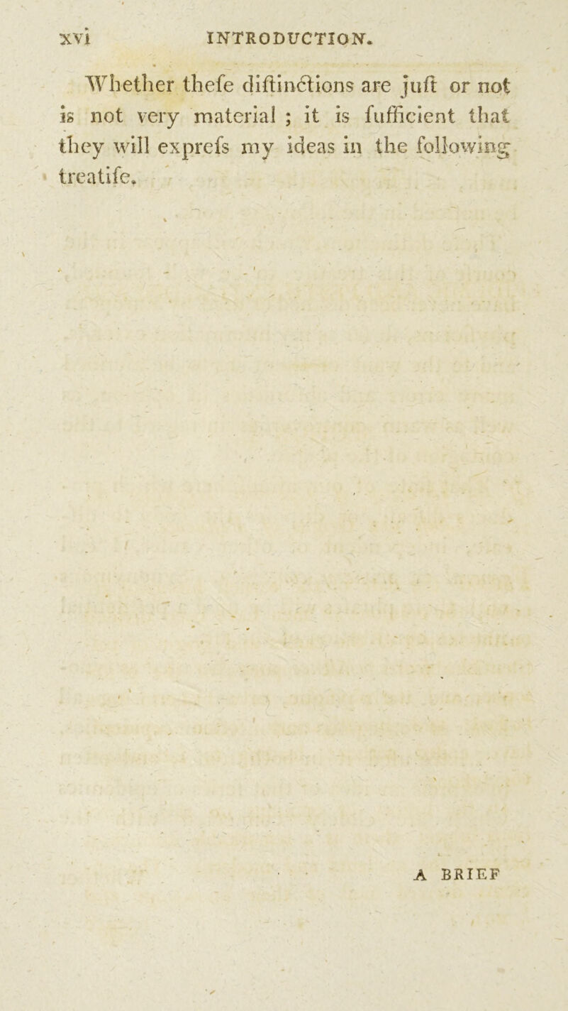 Whether thefe diftinctions are juft or not is not very material ; it is fu flic lent that they will exprefs my ideas in the following treatife* A BRIEF