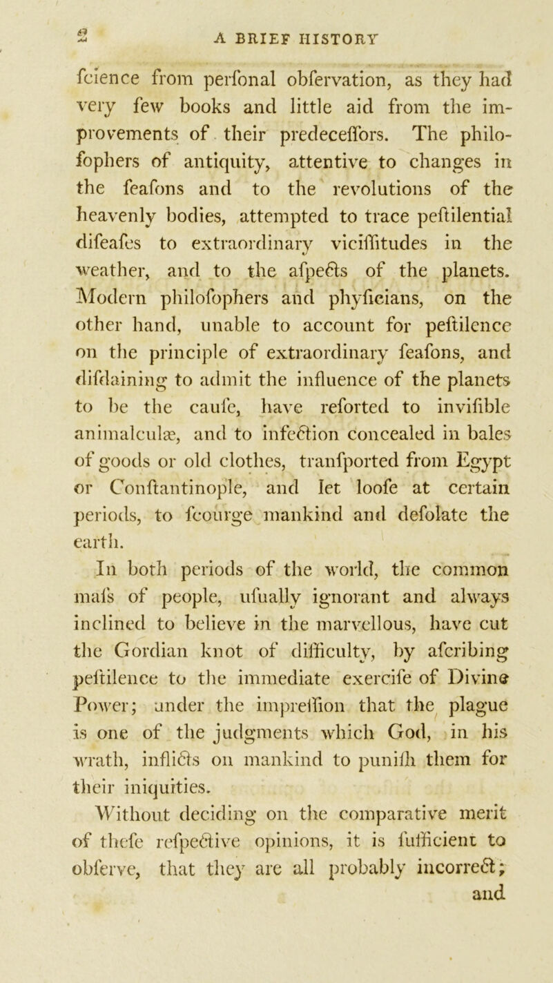 fcience from perfonal obfervation, as they had very few books and little aid from the im- provements of their predecelfors. The philo- fophers of antiquity, attentive to changes in the feafons and to the revolutions of the heavenly bodies, attempted to trace peftilential difeafes to extraordinary viciiYitudes in the weather, and to the afpe6ls of the planets. Modern philofophers and phyficians, on the other hand, unable to account for peftilence on the principle of extraordinary feafons, and difdaining to admit the influence of the planets to be the caufe, have reforted to inviflble animalculae, and to infection concealed in bales of goods or old clothes, tranfported from Egypt or Con flan tinople, and let loofe at certain periods, to fcourge mankind and defolate the earth. In both periods of the world, the common mals of people, ufually ignorant and always inclined to believe in the marvellous, have cut the Gordian knot of difficulty, by afcribing peftilence to the immediate exercife of Divine Power; under the impreffion that the plague is one of the judgments which God, in his wrath, infli&amp;s on mankind to punifli them for their iniquities. Without deciding on the comparative merit of thefe refpeftive opinions, it is fufficient to obferve, that they are all probably incorreft; and