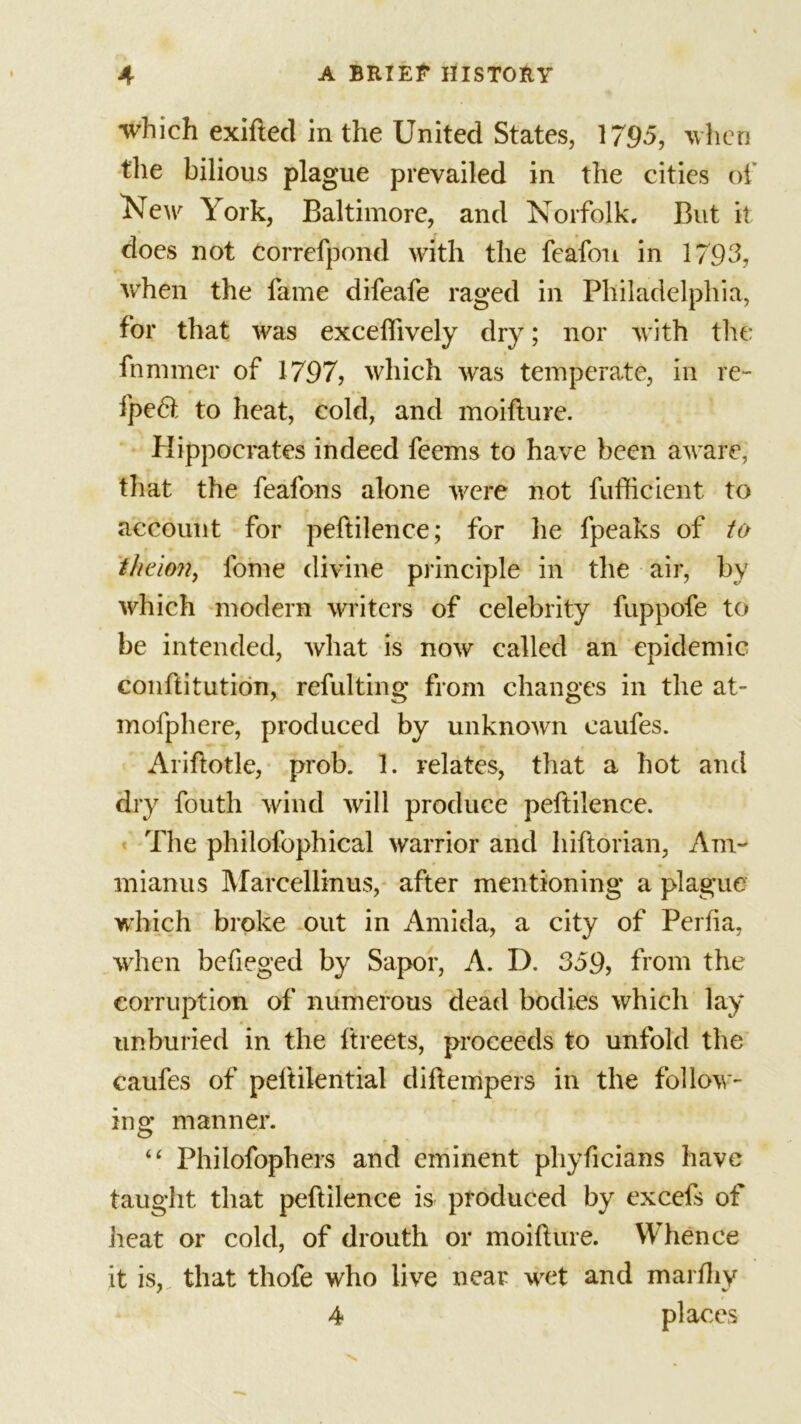 which exifted in the United States, 1795, when the bilious plague prevailed in the cities of New York, Baltimore, and Norfolk. But it does not correfpond with the feafou in 1793, when the fame difeafe raged in Philadelphia, for that was excelfively dry; nor with the fnmmer of 1797, which was temperate, in re- fpe6t to heat, cold, and moifture. Hippocrates indeed feems to have been aware, that the feafons alone were not fufficient to account for peftilence; for he fpeaks of to fheion, lome divine principle in the air, by which modern writers of celebrity fuppofe to be intended, what is now called an epidemic conftitution, refulting from changes in the at- mofphere, produced by unknown eaufes. Ariftotle, prob. 1. relates, that a hot and dry fouth wind will produce peftilence. The philofophical warrior and hiftorian, Am- mianus Marcellinus, after mentioning a plague w’hich broke out in Amida, a city of Perfia, when befieged by Sapor, A. D. 359, from the corruption of numerous dead bodies which lay unburied in the ftreets, proceeds to unfold the eaufes of peftilential diftempers in the follow- ing manner. “ Philofophers and eminent phyficians have taught that peftilence is produced by excefs of heat or cold, of drouth or moifture. Whence it is, that thofe who live near wet and marfhy 4 places