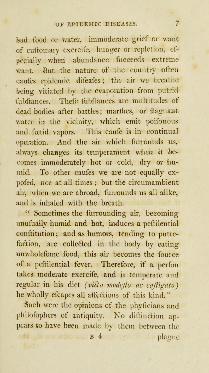 bad food or water, immoderate grief or want of cuftomary exercife, hunger or repletion, el- pecially when abundance fucceeds extreme want. But the nature of the country often caufes epidemic dileafcs; the air we breathe being vitiated by the evaporation from putrid fubftances. Thefe fubftances are multitudes of dead bodies after battles; marihes, or ftagnant water in the vicinity, which emit poilonous and foetid vapors. This caufe is in continual operation. And the air which furrounds us, always changes its temperament when it be- comes immoderately hot or cold, dry or hu- mid. To other caufes we are not equally ex- poled, nor at all times ; but the circumambient air, when we are abroad, furrounds us all alike, and is inhaled with the breath. “ Sometimes the furrounding air, becoming* unufually humid and hot, induces a peftilential conftitution; and as humors, tending to putre- faction, are collected in the body by eating unwholefome food, this air becomes the fouroe of a peftilential fever. Therefore, if a perfon takes moderate exercife, and is temperate and regular in his diet (vlfiu modefto ac caftlgato) he wholly efcapes all allebtions of this kind.” Such were the opinions of the phyficians and philofophers of antiquity. No diltinbHon ap- pears to have been made by them between the £ 4 plague