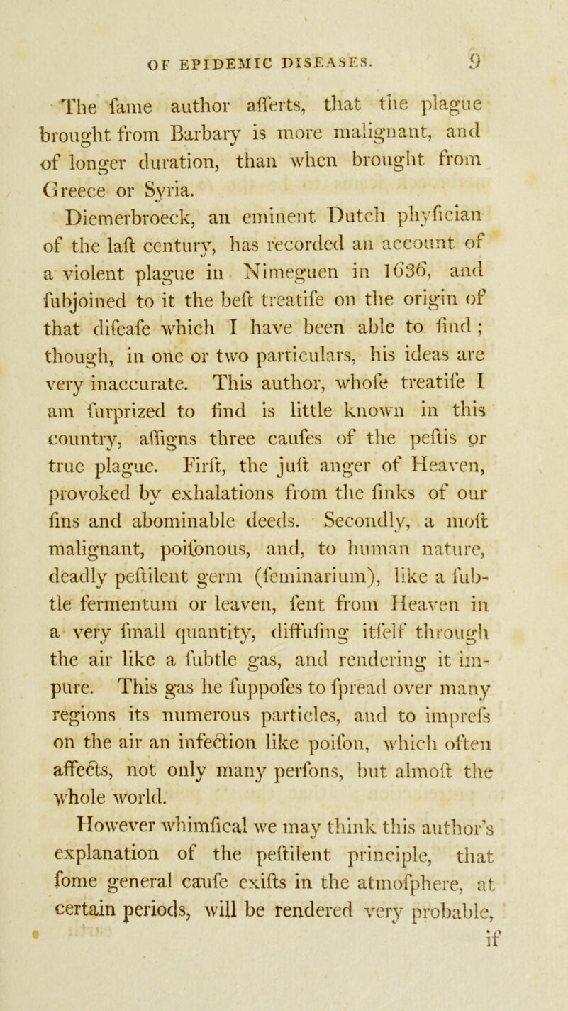 The fame author afferts, that the plague brought from Barbary is more malignant, and of longer duration, than when brought from Greece or Syria. Diemerbroeck, an eminent Dutch phyfician of the laft century, has recorded an account of a violent plague in Nimeguen in H)3b, and fubjoined to it the heft treatife on the origin of that difeafe which I have been able to find ; though, in one or two particulars, his ideas are very inaccurate. This author, whole treatife I am furprized to find is little known in this country, affigns three caufes of the peftis or true plague. Firft, the juft anger of Heaven, provoked by exhalations from the links of our fins and abominable deeds. Secondly, a molt malignant, poifonous, and, to human nature, deadly peftilent germ (feminarium), like a fub- tle fermentum or leaven, lent from Heaven in a very fmall quantity, diffufing itfelf through the air like a fubtle gas, and rendering it im- pure. This gas he fuppofes to fpread over many regions its numerous particles, and to imprefs on the air an infection like poifon, which often affe6ls, not only many perfons, but almoll the whole world. However whimfical we may think this author’s explanation of the peftilent principle, that fome general caufe exifts in the atmofphere, at certain periods, will be rendered very probable,