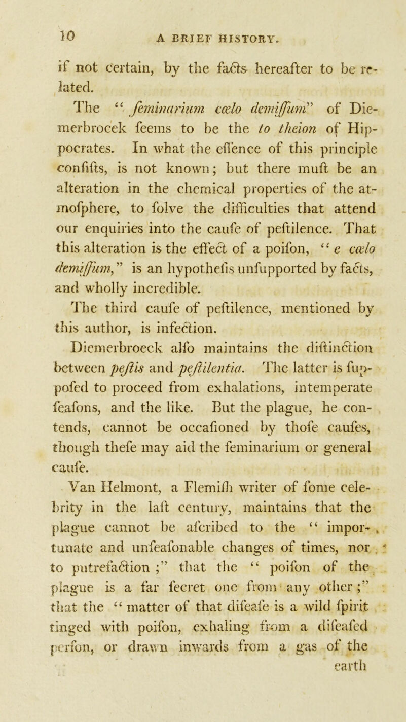 if not certain, by the facts- hereafter to be re- lated. The “ feminarium ccelo ckmiffum” of Die- merbrocek feems to be the to theion of Hip- pocrates. In what the effence of this principle confifis, is not known; but there muft be an alteration in the chemical properties of the at- inofphere, to folve the difficulties that attend our enquiries into the caufe of peftilence. That this alteration is the effect of a poifon, “ e ccelo dermjjhm, ” is an hypothecs unfupported by facts, and wholly incredible. The third caufe of peftilence, mentioned by this author, is infection. Diemerbroeck alfo maintains the diftinction between pejlis and pefiilentia. The latter is fup- pofed to proceed from exhalations, intemperate feafons, and the like. But the plague, he con- tends, cannot be occafioned by thofe caufes, though thefe may aid the feminarium or general caufe. / Van Helmont, a Flemiffi writer of fome cele- brity in the laft century, maintains that the plague cannot be afcribcd to the “ impor- , tunate and unfealbnable changes of times, nor to putrefablion that the “ poifon of the plague is a far fecret one from any other;” that the “ matter of that difeafe is a wild fpirit tinged with poifon, exhaling from a difeafed pcrfon, or drawn inwards from a gas of the earth