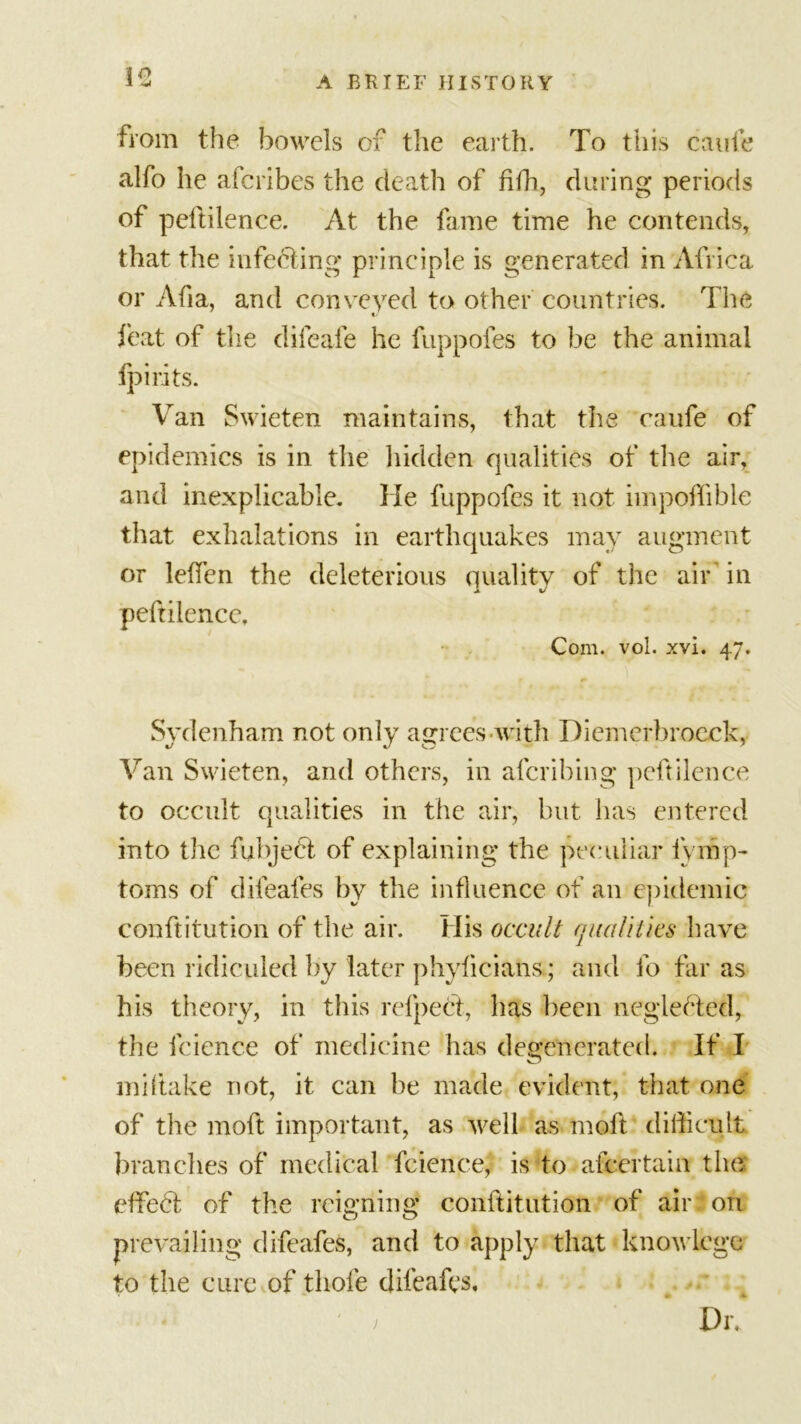 from the bowels of the earth. To this caufe alfo he afcribes the death of fith, during periods of peftilence. At the fame time he contends, that the infecting principle is generated in Africa or Afia, and conveyed to other countries. The feat of the difeafe he fuppofes to be the animal fpirits. Van Swieten maintains, that the caufe of epidemics is in the hidden qualities of the air, and inexplicable. He fuppofes it not impoffible that exhalations in earthquakes may augment or lelfen the deleterious quality of the air in peftiiencc. Com. vol. xvi. 47. Sydenham not only agrees with Diemerbroeck, Van Swieten, and others, in afcribing peftilence to occult qualities in the air, but has entered into the fubjedl of explaining the peculiar fymp- toms of difeafes by the influence of an epidemic conftitution of the air. His occult qualities have been ridiculed by later phyficians; and fo far as his theory, in this refpect, has been neglected, the feience of medicine has degenerated. If I miftake not, it can be made evident, that one of the moft important, as well as moll difficult branches of medical feience, is to afeertain the effect of the reigning conftitution of air on prevailing difeafes, and to apply that knovlege to the cure of tliofe difeafes, Div j