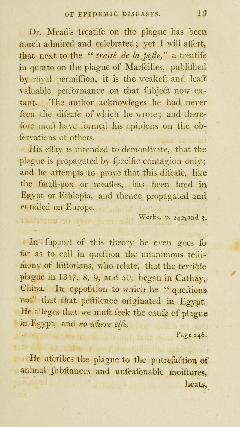 Dr. Mead's treatife on the plague has been much admired and celebrated; yet I will atfert, that next, to the “ traite de la peflea treatife in quarto on the plague of Marfeilles, publiihed *&gt;y royal permiffion, it is the weakeft and lead, valuable performance on that fubjedl now ex- tant. The author acknowlcges he had never feen the difeafe of which he wrote; and there- fore mult have formed his opinions on the ob- fervations of others. llis eflav is intended to demonftrate, that the plague is propagated by fpecific contagion only; and he attempts to prove that this difeafe, like the fmall-pox or mealies, has been bred in Egypt or Ethiopia, and thence propagated and entailed on Europe. Works, p. 242^and 3. In fupport of this theory he even goes fo far as to call in queftion the unanimous tefti- ihony of hiftorians, who relate, that the terrible plague in 1347, 8, 9, and 50, began in Cathay, China. In oppofition to which he “ queftions not that that peflilence originated in Egypt lie alleges that we mult feck the caufe of plague in Egypt, and no where elje. Page 246. He aferibes the plague to the putrefaction of animal jubilances and unleafonable moillures, heats,