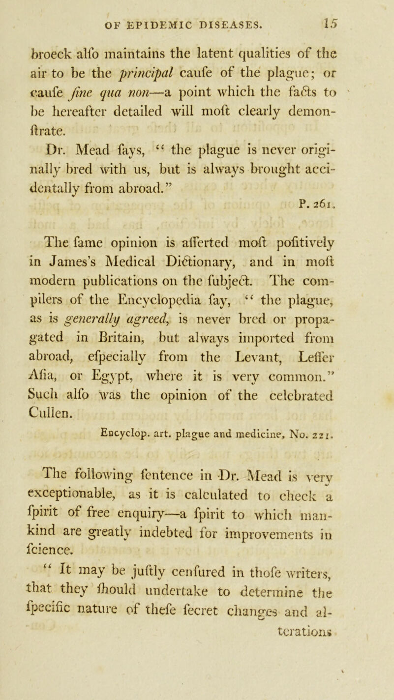 broeck alfo maintains the latent qualities of the air to be the principal caufe of the plague; or caufe fine qua non—a point which the fa&lt;Ts to be hereafter detailed will moft clearly demon- ftrate. ’ * ■ Dr. Mead fays, ££ the plague is never origi- nally bred with us, but is always brought acci- dentally from abroad.” P. 261. The fame opinion is alferted moft pofitively in James’s Medical Dictionary, and in molt modern publications on the fubject. The com- pilers of the Encyclopedia fay, ££ the plague, as is generally agreed, is never bred or propa- gated in Britain, but always imported from abroad, efpeciaily from the Levant, Teller Alia, or Egypt, where it is very common.” Such alfo was the opinion of the celebrated Cullen. Encyclop. art. plague and medicine. No. 221. The following fcntence in Dr. Mead is very exceptionable, as it is calculated to check a fpirit of free enquiry—a fpirit to which man- kind are greatly indebted lor improvements in fcience. It may be juftly cenfured in thofe writers, that they Ihould undertake to determine the Specific nature of thefe fecret chancres and al- tcrations