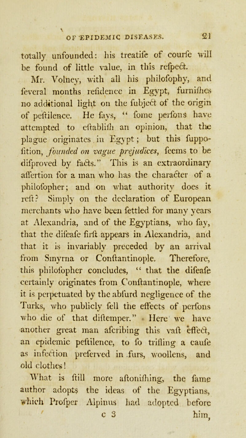 totally unfounded: his treat ife of courfe will be found of little value, in this refpech Mr. Voliicy, with all his philofophy, and fevcral months refulencc in Egypt, furnifhes no additional light on the fubjed ot the origin of peftilenee. He fays, “ fome perfons have attempted to eftablilh an opinion, that the plague originates in Egypt; but this fuppo- lition, founded on vague prejudices, feems to be difproved by fads.” This is an extraordinary alfertion for a man who has the charader of a philofopher; and on what authority does it reft? Simply on the declaration of European merchants who have been fettled for many years at Alexandria, and of the Egyptians, who fay, that the difeafe firft appears in Alexandria, and that it is invariably preceded by an arrival from Smyrna or Conftantinople. Therefore, this philofopher concludes, “ that the difeafe certainly originates from Conftantinople, where it is perpetuated by the abfurd negligence of the Turks, who publicly fell the effects of perfons who die of that diftemper.” Here we have another great man aferibing this vaft effed, an epidemic peftilenee, to fo trifling a caufe as infection preferved in .furs, woollens, and old clothes! What is ftill more aftonifhing, the fame author adopts the ideas of the Egyptians, which Profper Alpinus had adopted before c 3 him,