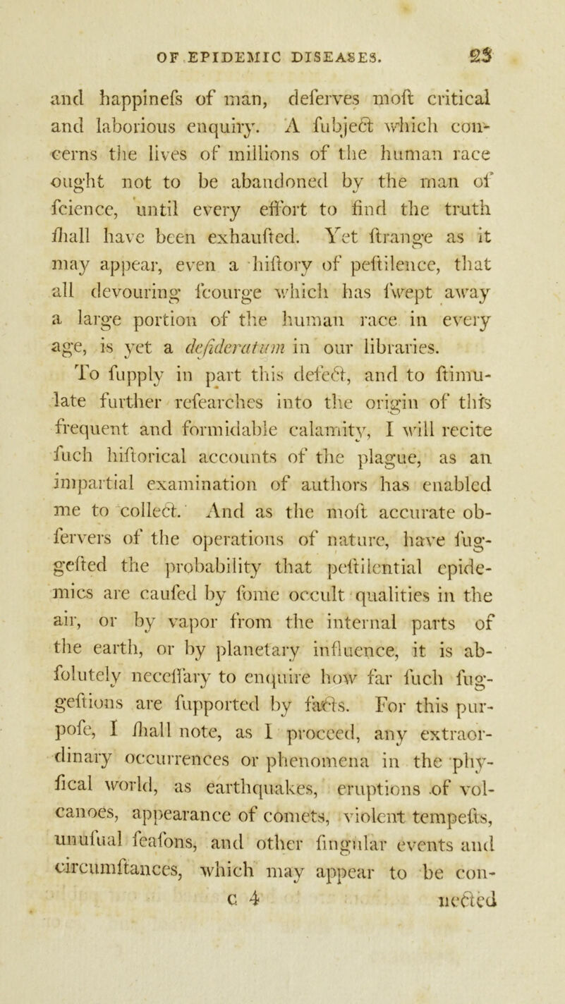 and happinefs of man, deferves moft critical and laborious enquiry. A fubjeft which con- cerns the lives of millions of the human race ought not to be abandoned by the man of fcience, until every effort to find the truth lhall have been exhaufted. Yet ft range as it may appear, even a hiftory of peftilence, that all devouring lcourge which has lwept away a large portion of the human race in every age, is yet a dejideratum in our libraries. To fupply in part this deleft, and to ftimu- late further refearchcs into the origin of this frequent and formidable calamity, I will recite inch hifiorical accounts of the plague, as an impartial examination of authors has enabled me to colleft. And as the moft accurate ob- fervers of the operations of nature, have fug- gelled the probability that peftilcntial epide- mics are caufed by fome occult qualities in the air, or by vapor from the internal parts of the earth, or by planetary influence, it is ab- folutely neccffary to enquire how far fuch fug- geftions are fupported by fafts. For this pur- pofe, I ihall note, as I proceed, any extraor- dinary occurrences or phenomena in the phy- fical world, as earthquakes, eruptions of vol- canoes, appearance of comets, violent tempefts, unufual feafons, and other lingular events and circumftances, which may appear to be con- c 4 nefted