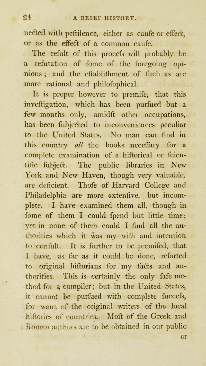 £4- necied with peflilence, either as caufe or effect, or as the effect of a common caufe. The refult of this procefs will probably be a refutation of fome of the foregoing opi- nions ; and the eflablifhment of Inch as arc more rational and philofophical. It is proper however to premife, that this inveftigation, which has been purfued but a few months only, amidft other occupations, has been fubjebted to inconveniences peculiar to the United States. No man can find in this country all the books necelfary for a complete examination of a hiftorical or feien- tific fubject. The public libraries in New York and New Haven, though very valuable, are deficient. Thofe of Harvard College and Philadelphia are more extenfive, but incom- plete. I have examined them all, though in fome of them I could fpend but little time; yet in none of them could I find all the au- thorities which it was my with and intention to confult. It is further to be premifed, that I have, as far as it could be done, reforted to original hiftorians for my fabts and au- thorities. This is certainly the only fafe me- thod for a compiler; but in the United States, it cannot be purfued with complete fuccefs, for want of the original writers of the local hiflories of countries. Moil of the Greek and Roman authors are to be obtained in our public