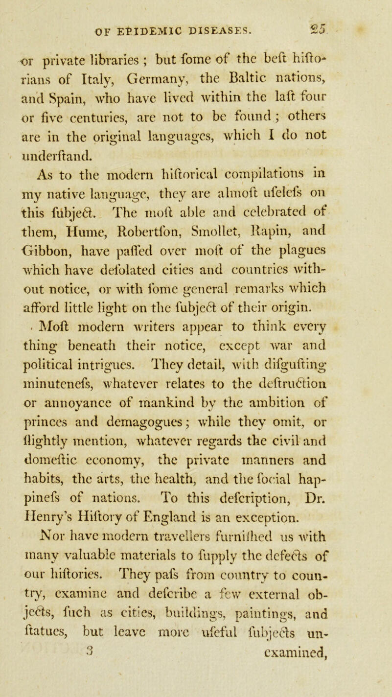 or or private libraries ; but fome of the beft hifto- rians of Italy, Germany, the Baltic nations, and Spain, who have lived within the laft four or five centuries, are not to be found ; others are in the original languages, which I do not underhand. As to the modern hiftorical compilations in my native language, they are almoft ufelefs on this fiibjedl. The moft able and celebrated of them, Hume, Robertfon, Smollet, Rapin, and Gibbon, have palled over moft of the plagues which have defolated cities and countries with- out notice, or with fome general remarks which afford little light on the fubje6t of their origin. ■ Moft modern writers appear to think every thing beneath their notice, except war and political intrigues. They detail, with difgufting minutenefs, whatever relates to the deftrubfion or annoyance of mankind bv the ambition of princes and demagogues; while they omit, or flightly mention, whatever regards the civil and domeftic economy, the private manners and habits, the arts, the health, and the focial hap- pinefs of nations. To this description, Dr. Henry’s Hiftory of England is an exception. Nor have modern travellers furnifhed us with many valuable materials to fupply the defects of our hiftories. They pafs from country to coun- try, examine and deferibe a few external ob- jects, fuch as cities, buildings, paintings, and ftatucs, but leave more ufeful fubjects un- 3 examined,