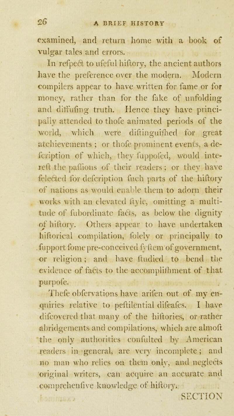 examined, and return home with a book of vulgar tales and errors. In refpedt to ufeful hiftory, the ancient authors have the preference over the modern. Modern \ - compilers appear to have written for fame or for money, rather than for the fake of unfolding and diffufing truth. Hence tiiey have princi- pally attended to thofe animated periods of the world, which were diftinguifhed for great achievements ; or thofe prominent events, a de- fcription of which, they fuppofed, would inte- reft the paffions of their readers; or they have feledted for defcription fuch parts of the hiftory \ of nations as would enable them to adorn their works with an elevated ftyle, omitting a multi- tude of fubordinate facts, as below the dignity of hiftory. Others appear to have undertaken hiftorical compilation, folely or principally to . fupport fome p re-conceived fyftem'of government, or religion; and have ltndied to bend the evidence of fabts to the accomplithment of that purpofe. Thefe obfervations have arifen out of my en- quiries relative to peftilential difeafes. I have difcovered that many of the hiftories, or rather abridgements and compilations, which are almoft the only authorities confulted by American readers in general, are very incomplete; and no man who relies on them only, and neglects original writers, can acquire an accurate and comprehcnfive knowledge of hiftory. SECTION