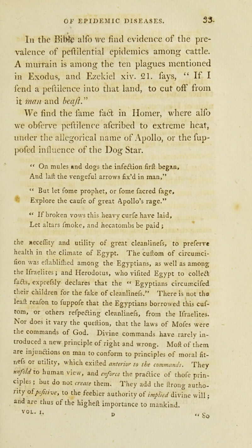 33- In the BiWe alfo we find evidence of the pre- valence of pefiilential epidemics among’ cattle. A murrain is among the ten plagues mentioned in Exodus, and Ezekiel xiv. 21. fays, “ If I fend a pcftilence into that land, to cut oft' from it man and beqft.” We find the fame fa61 in Homer, where alfo we obferve pcftilence aferibed to extreme heat, under the allegorical name of Apollo, or the fup- pofed influence of the Dog Star. “ On mules and dogs the infection firft began. And lalt the vengeful arrows fix’d in man,” “ But let fome prophet, or fome facred fage. Explore the caufe of great Apollo’s rage.” &lt;( If broken vows this heavy curfe have laid. Let altars Imoke, and hecatombs be paid ; the aeceffity and utility of great cleanlinefs, to preferv* health in the climate of Egypt. The cuilom of circumci- lion was eltabliflied among the Egyptians, as well as among the Ifraelites; and Herodotus, who vifited Egypt to collet fafls, exprefsly declares that the “ Egyptians circumcifed their children for the fake of cleanlinefs.” There is not the leak reafon to luppofe that the Egyptians borrowed this cuf- tom, or others refpefling cleanlinefs, from the Ifraelites. Nor does it vary the queflion, that the laws of Mofes were the commands of God. Divine commands have rarely in- troduced a new principle of right and wrong. Moft of them are injunctions on man to conform to principles of moral fit- nefs or utility, which exiiled anterior to the commands. They unfold to human view, and enforce the praClice of thofe prin- ciples ; out do not create them. They add the llrong autho- rity ofpojiti've, to the feebler authority of implied divine will; and are thus of the higheft importance to mankind.