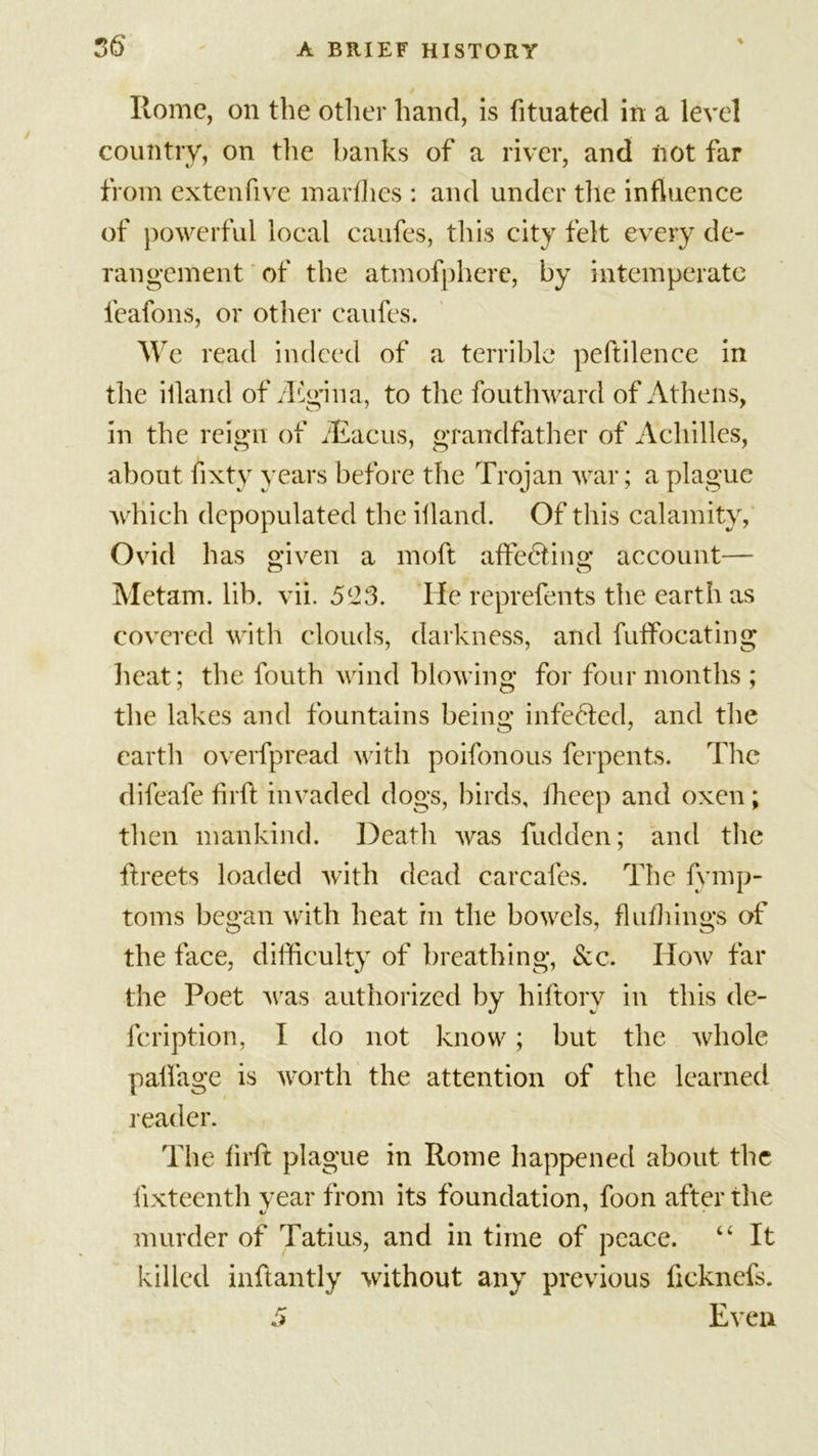 06 Home, on the other hand, is fituated in a level country, on the banks of a river, and not far from extenfive marfhes : and under the influence of powerful local caufes, this city felt every de- rangement of the atmofphere, by intemperate feafons, or other caufes. We read indeed of a terrible peftilenee in the iiland of iEgina, to the fouthward of Athens, in the reign of fEacus, grandfather of Achilles, about fixty years before the Trojan war; a plague which depopulated the iiland. Of this calamity, Ovid has given a moft affecting account— Metam. lib. vii. 5(23. He reprefents the earth as covered with clouds, darkness, and fuffocating heat; the fouth wind blowing for four months; the lakes and fountains being infeHed, and the earth overfpread with poifonous ferpents. The difeafe fir ft invaded dogs, birds, fheep and oxen; then mankind. Death was fudden; and the ftreets loaded with dead carcafes. The fymp- toms began with heat in the bowels, flufhings of the face, difficulty of breathing, See. How far the Poet was authorized by hiftory in this de- feription, I do not know; but the whole palfage is worth the attention of the learned reader. The firft plague in Rome happened about the fixteenth year from its foundation, foon after the murder of Tatius, and in time of peace. “ It killed inftantly without any previous fteknefs. 5 Even