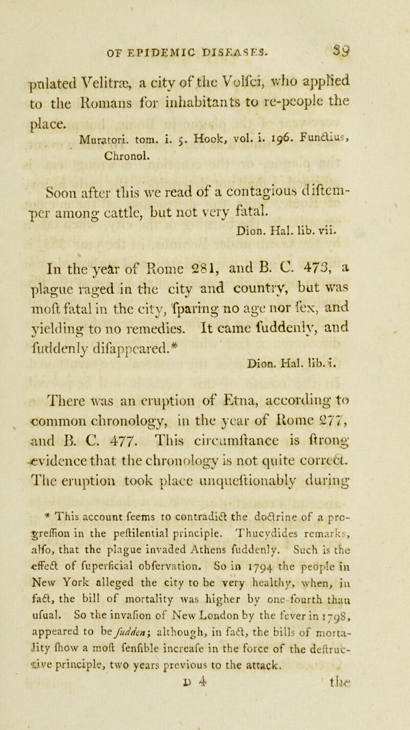 pnlated Velitne, a city of the Volfci, who applied to the Homans for inhabitants to re-people the place. Muratori. tom. i. 5. Hook, vol. i. 196. Funchus, » Chronol. Soon after this we read of a contagious cliftem- per among cattle, but not very fatal. Dion. Hal. lib. vii. In the year of Rome 281, and B. C. 473, a plague raged in the city and country, but was mod fatal in the city, (paring no age nor fex, and yielding to no remedies. It came fuddenly, and fuddenly difappeared.* Dion. Hal. lib. i. There was an eruption of Etna, according to common chronology, in the year of Rome 277, and B. C. 477- This circumftance is ftrong evidence that the chronology is not quite correct. The eruption took place unqueltionably during * This account feems to contradict the doCtrine of a pre- greflion in the peftilential principle. Thucydides remarks, alfo, that the plague invaded Athens fuddenly. Such is the •effect of fuperficial obfervation. So in 1794 the people in New York alleged the city to be very healthy, when, in fad, the bill of mortality was higher by one fourth than ufual. So the invafion of New London by the fever in 1798, appeared to be fudden; although, in fa£t, the bills of morta- lity fhow a mod fenfible increafe in the force of the deftruc- -tive principle, two years previous to the attack. d 4 tire