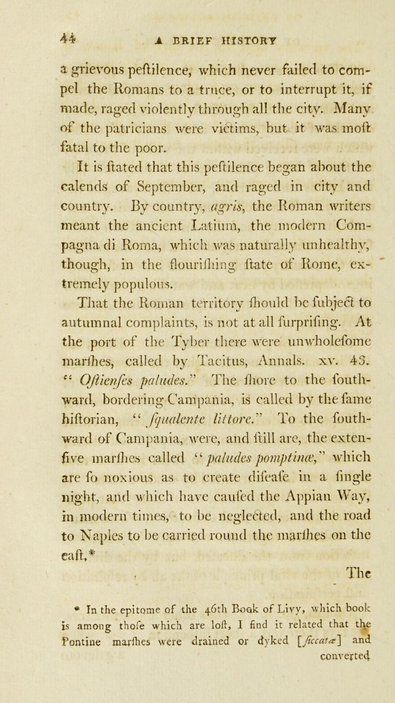 a grievous pedilence, which never failed to com- pel the Romans to a truce, or to interrupt it, if made, raged violently through all the city. Many of the patricians were victims, but it was mod: fatal to the poor. It is dated that this peftilence began about the calends of September, and raged in city and country. By country, agrls, the Roman writers meant the ancient Latium, the modern Com- pagna di Roma, which was naturally unhealthy, though, in the flouriiliing date of Rome, ex- tremely populous. That the Roman territory fhould be fubject to autumnal complaints, is not at all furprifing. At the port of the Tyber there were unwholefome marihes, called by Tacitus, Annals, xv. 43. c: Ojtienfes pa hides” The fhore to the fouth- ward, bordering Campania, is called by the fame hiftorian, “ fqualente Vittore.  To the fouth- ward of Campania, were, and (till are, the exten- sive marihes called “ paludes pomptince, which are fo noxious as to create difeafe in a iingle night, and which have caufed the Appian Way, in modern times, to be neglected, and the road to Naples to be carried round the marihes on the eafh* , The * In the epitome of the 46th Book of Livy, which book is among thofe which are loft, I find it related that the Pontine marihes were drained or dyked [Jlccata.-] and converted.