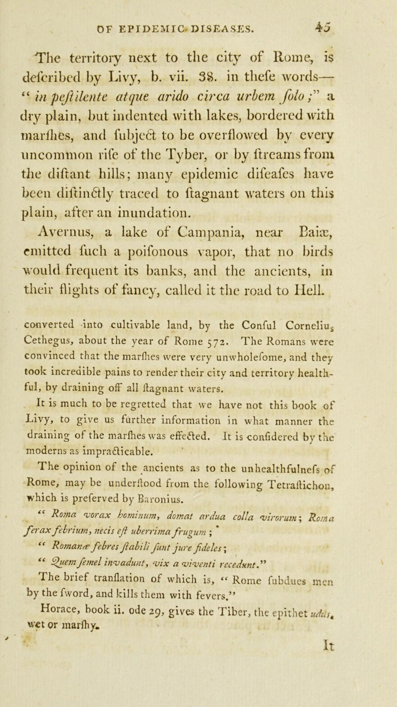 The territory next to the city of Rome, is defcribed by Livy, b. vii. 38. in tliefe words— “ in pefiilente atque arido circa urban foloa dry plain, but indented with lakes, bordered with marfhes, and fubjedt to be overflowed by every uncommon rife of the Tyber, or by ftreamsfrom the diftant hills; many epidemic difeafes have been diitindlly traced to ftagnant waters on this plain, after an inundation. Avernus, a lake of Campania, near Bake, emitted fuch a poifonous vapor, that no birds would frequent its banks, and the ancients, in their flights of fancy, called it the road to Ilell. converted into cultivable land, by the Conful Cornelius Cethegus, about the year of Rome 572. The Romans were convinced that the marfhes were very unwholefome, and they took incredible pains to render their city and territory health- ful, by draining off all itagnant waters. It is much to be regretted that we have not this book of Livy, to give us further information in what manner the draining of the marfhes was effe&amp;ed. It is confidered by the moderns as impracticable. The opinion of the ancients as to the unhealthfulnefs of Rome, may be underllood from the following Tetraftichon, which is preferved by Baronius. Roma ‘vofax hommum, don at ardua col!a euirorum\ Roma ferax febrium, necis eft uberrima frugum ; ’ “ Roman# febres ftabili funt jure fideles\ tc ftuem fejnel invadunt, vix a viventi recedunt.” The biief tranflation of which is, “ Rome fubducs men by the fword, and kills them with fevers.” Horace, book ii. ode 29, gives the Tiber, the epithet udrfs, wet or marfhy. It