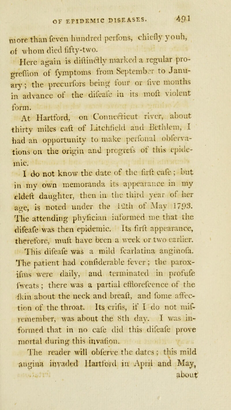 more than {even hundred pcrfbns, chiefly youh, of whom died fifty-two. Here again is didincfly marked a regular pro- greflion of fymptoms from September to Janu- ary ; the precurfors being four or live months in advance ot the dileaic 111 ns molt \10lent form. At Hartford, on Connecticut river, about thirty miles cad of Xutchfield and bctiilcm, I had an opportunity to make perfonal obferva- tions on the origin and progrefs of this epide- mic. I do not know the date of the firft cafe ; but in my own memoranda its appearance in my elded daughter, then in the third year of” her aoe, is noted under the 12th of May 1793. The attending phyfician informed me that tlie difeafe was then epidemic. Its fnft appearance, therefore, rnuft have been a week or two earlier. This difeafe was a mild fcarlatina anginofa. The patient had confiderable fever; the parox- jfms were daily, and terminated in profufe fweats; there was a partial efflorefcence of the fkin about the neck and bread, and fome affec- tion of the throat. Its crifis, if I do not mif- remember, was about the 8th day. 1 was in- formed that in no cafe did this difeafe prove mortal during this invafion. The reader will obferve the dates ; this mild angina invaded Hartford in April and May, about