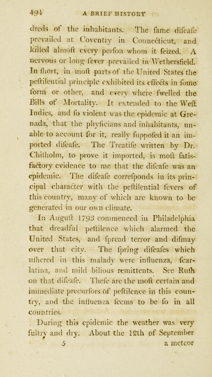 tlreds of the inhabitants. The fame difeafe prevailed at Coventry in Connecticut, and killed almoft every perfon whom it feized. A nervous or long fever prevailed in Wethersfield. In fhort, in moft parts of the United States the peftilential principle exhibited its effects in fome form or other, and every where fwelled the Bills of Mortality. It extended to the Weft Indies, and fo violent was the epidemic at Gre- nada, that the phyficians and inhabitants, un- able-to account for it, really fuppofed it an im- ported difeaie. The Treatife written by Dr. Chilholm, to prove it imported, is moft fatis- fadory evidence to me that the difeafe was an epidemic. The difeaie correfponds in its prin- cipal character with the peftilential fevers of this country, many of which are known to be generated in our own climate. In Auguft 1793 commenced in Philadelphia that dreadful peltilence which alarmed the United States, and fpread terror and dilmay over that citv. The (bring difeafes which ufhered in this maladv were influenza, fear- latina, and mild bilious remittents. See Rufh w a on that difeafe. Thefe are the moft certain and immediate precurfors of peftilence in this eoun- trv, and the influenza leems to be fo in all countries. . During this epidemic the weather was very fultrv and dry. About the 12th of September 5 a meteor