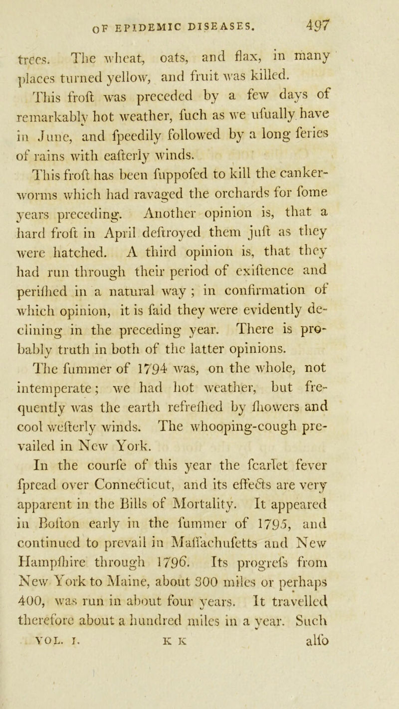 trees. The wheat, oats, and flax, in many places turned yellow, and fruit M as killed. This froft was preceded by a few days of remarkably hot weather, fuch as we ufually have in June, and fpeedily followed by a long feiies of rains with eafterly winds. This froft has been fuppofed to kill the canker- worms which had ravaged the orchards for home years preceding. Another opinion is, that a hard froft in April deftroyed them juft as they were hatched. A third opinion is, that they had run through their period of existence and perifhed in a natural way ; in confirmation of which opinion, it is faid they were evidently de- clining in the preceding year. There is pro- bably truth in both of the latter opinions. The fummer of 1794 was, on the whole, not intemperate; we had hot weather, but fre- quently was the earth refrefhed by fhowers and cool wefterly winds. The whooping-cough pre- vailed in New York. In the courfe of this year the fcarlet fever fpread over Connecticut, and its eftebts are very apparent in the Bills of Mortality. It appeared in Bolton early in the fummer of 1795, and continued to prevail in Maftachufetts and New Hampfhire through 179b'- Its progrefs from New York to Maine, about 300 miles or perhaps 400, was run in about four years. It travelled therefore about a hundred miles in a vear. Such %/ VOL. I, K IC alfo K K
