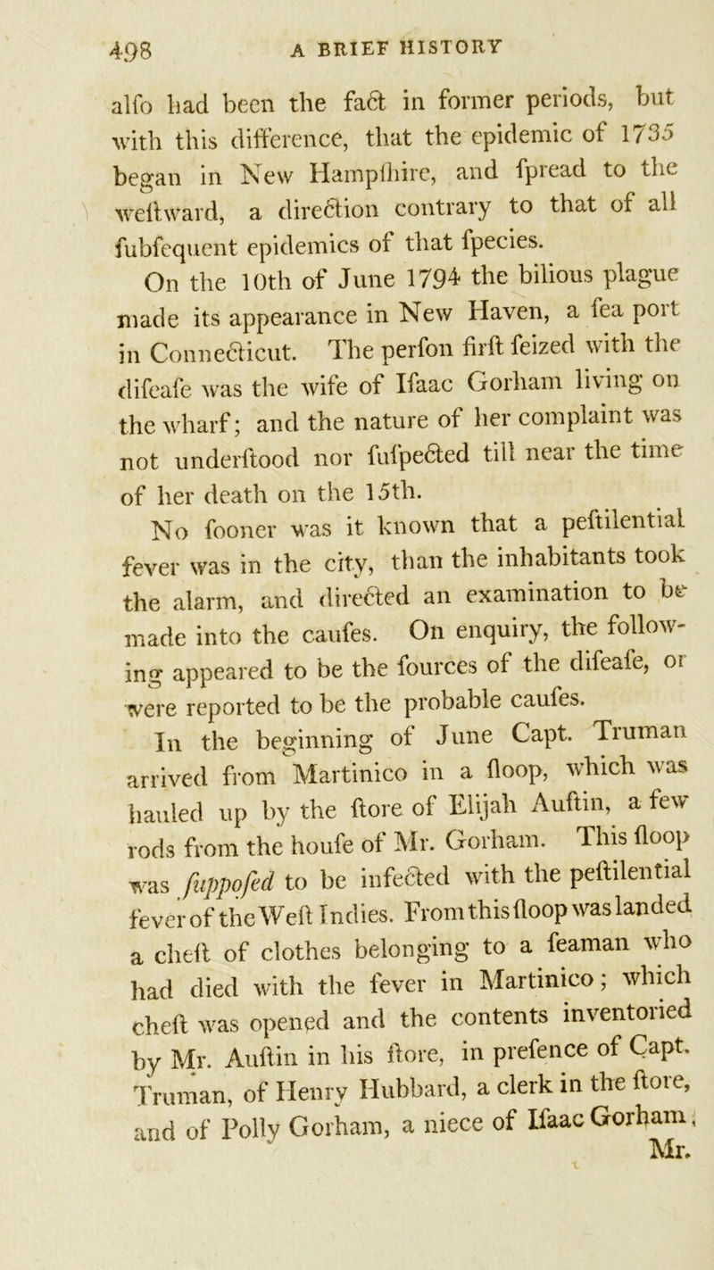 alfo had been the fad in former periods, but with this difference, that the epidemic of 1735 began in New Hampihirc, and fpread to the welt ward, a direction contrary to that of all fubfequcnt epidemics of that fpecies. On the 10th of June 1794 the bilious plague made its appearance in New Haven, a lea poit in Connecticut. The perfon firft feized with the difeafe was the wile of Ifaac Gorham living on the wharf; and the nature of her complaint was not underftood nor fulpeded till near the time of her death on the 15th. No fooncr was it known that a peftilential fever was in the city, than the inhabitants took the alarm, and direded an examination to be made into the caufes. On enquiry, the follow- ing appeared to be the fources of the difeafe, oi were reported to be the probable caufes. In the beginning of June Capt. Tiuman arrived from Martinico in a Hoop, which was hauled up by the ftore of Elijah Auftin, a few rods from the houfe of Mr. Gorham. This (loop was fuppofed to be infeded with the peftilential feverof the Weft Indies. From this (loop was landed a cheft of clothes belonging to a feaman who had died with the fever in Martinico; which cheft was opened and the contents inventoried by Mr. Auftin in his ftore, in prefence of Capt. Truman, of Henry Hubbard, a clerk in the ftore, and of Polly Gorham, a niece of Ifaac Gorham, Mr.