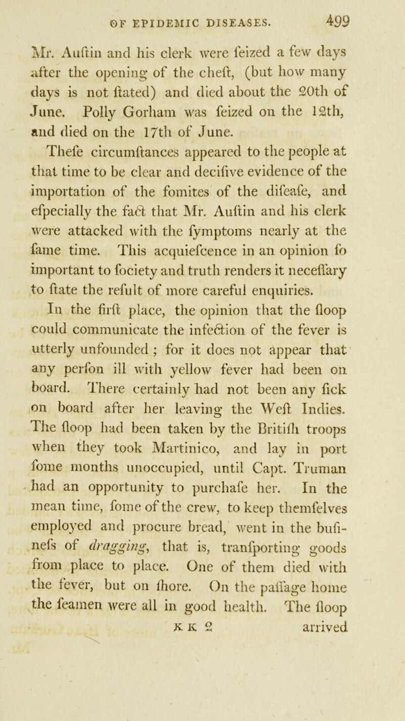 Air. Auftin and his clerk were feized a few days after the opening of the cheft, (but how many days is not hated) and died about the 20th of June. Polly Gorham was feized on the 12th, and died on the 17th of June. Thele circumftances appeared to the people at that time to be clear and decifive evidence of the importation of the fomites of the difeafe, and efpecially the fa6l that Mr. Auftin and his clerk were attacked with the fymptoms nearly at the fame time. This acquiefcence in an opinion fo important to fociety and truth renders it necelfary to hate the refult of more careful enquiries. In the firft place, the opinion that the hoop could communicate the infe6lion of the fever is utterly unfounded ; for it does not appear that any perfon ill with yellow fever had been oil board. There certainly had not been any fick on board after her leaving the Weft Indies. The (loop had been taken by the Britifti troops when they took Martinico, and lay in port fome months unoccupied, until Capt. Truman had an opportunity to purchafe her. In the mean time, fome of the crew, to keep themfelves employed and procure bread, went in the bufi- nefs of dragging, that is, tranfporting goods from place to place. One of them died with the fever, but on fhore. On the paifage home the feamen were all in good health. The floop k. k 2 arrived